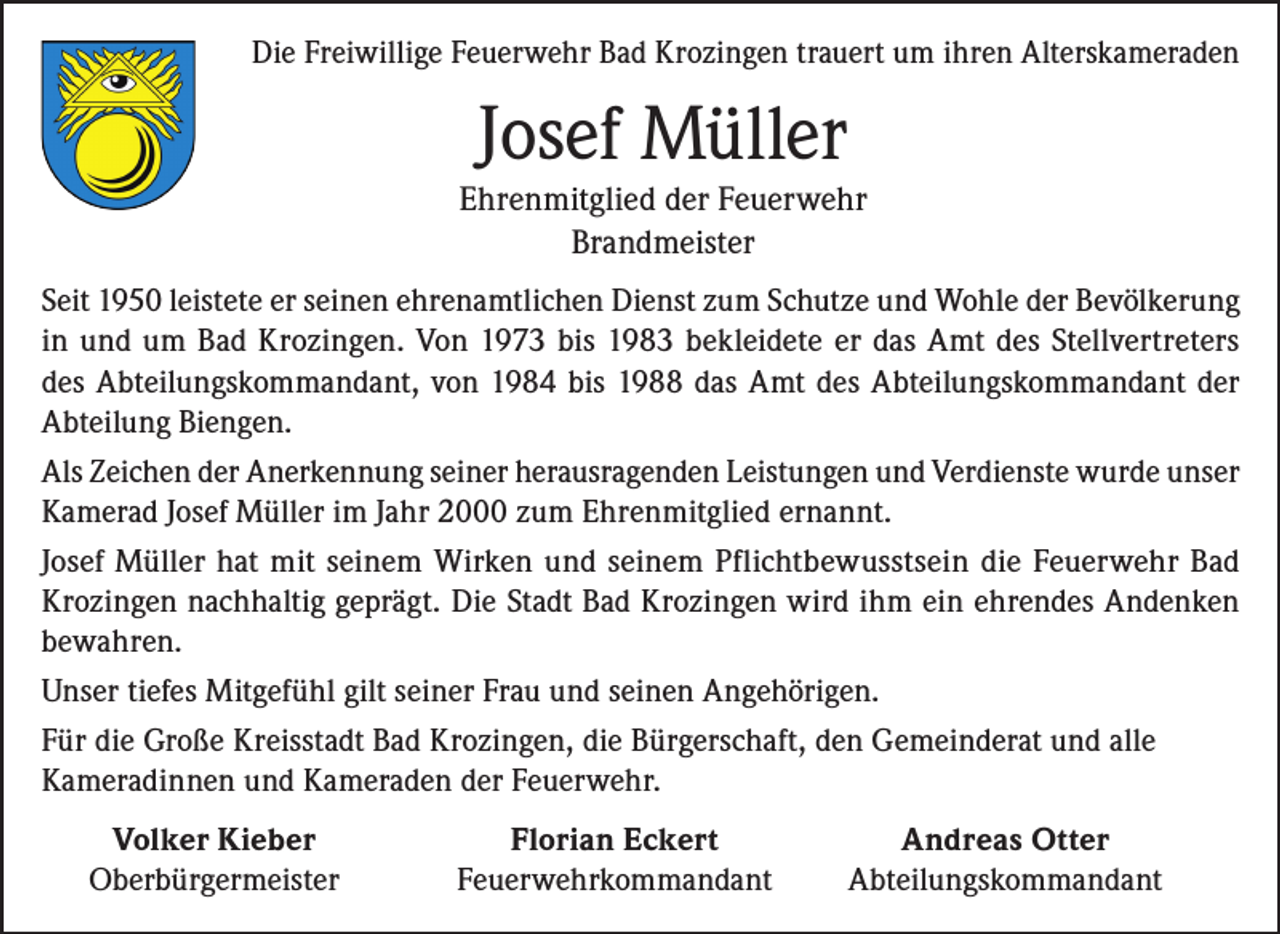 <p>Die Freiwillige Feuerwehr Bad Krozingen trauert um ihren Alterskameraden</p><p>Josef Müller</p><p>Ehrenmitglied der Feuerwehr<br />Brandmeister<br />Seit 1950 leistete er seinen ehrenamtlichen Dienst zum Schutze und Wohle der Bevölkerung<br />in und um Bad Krozingen. Von 1973 bis 1983 bekleidete er das Amt des Stellvertreters<br />des Abteilungskommandant, von 1984 bis 1988 das Amt des Abteilungskommandant der<br />Abteilung Biengen.<br />Als Zeichen der Anerkennung seiner herausragenden Leistungen und Verdienste wurde unser<br />Kamerad Josef Müller im Jahr 2000 zum Ehrenmitglied ernannt.<br />Josef Müller hat mit seinem Wirken und seinem Pflichtbewusstsein die Feuerwehr Bad<br />Krozingen nachhaltig geprägt. Die Stadt Bad Krozingen wird ihm ein ehrendes Andenken<br />bewahren.<br />Unser tiefes Mitgefühl gilt seiner Frau und seinen Angehörigen.<br />Für die Große Kreisstadt Bad Krozingen, die Bürgerschaft, den Gemeinderat und alle<br />Kameradinnen und Kameraden der Feuerwehr.</p><p>Volker Kieber<br />Oberbürgermeister</p><p>Florian Eckert<br />Andreas Otter<br />Feuerwehrkommandant Abteilungskommandant</p>