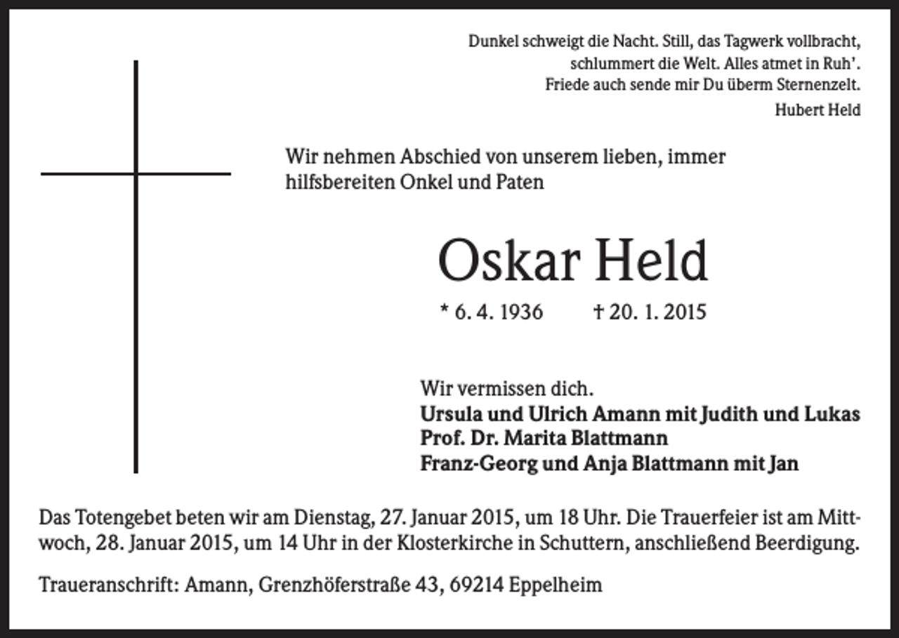 <p>Dunkel schweigt die Nacht. Still, das Tagwerk vollbracht,<br />schlummert die Welt. Alles atmet in Ruh’.<br />Friede auch sende mir Du überm Sternenzelt.<br />Hubert Held</p><p>Wir nehmen Abschied von unserem lieben, immer<br />hilfsbereiten Onkel und Paten</p><p>Oskar Held<br />* 6. 4. 1936</p><p>† 20. 1. 2015</p><p>Wir vermissen dich.<br />Ursula und Ulrich Amann mit Judith und Lukas<br />Prof. Dr. Marita Blattmann<br />Franz-Georg und Anja Blattmann mit Jan<br />Das Totengebet beten wir am Dienstag, 27. Januar 2015, um 18 Uhr. Die Trauerfeier ist am Mittwoch, 28. Januar 2015, um 14 Uhr in der Klosterkirche in Schuttern, anschließend Beerdigung.<br />Traueranschrift: Amann, Grenzhöferstraße 43, 69214 Eppelheim</p>
