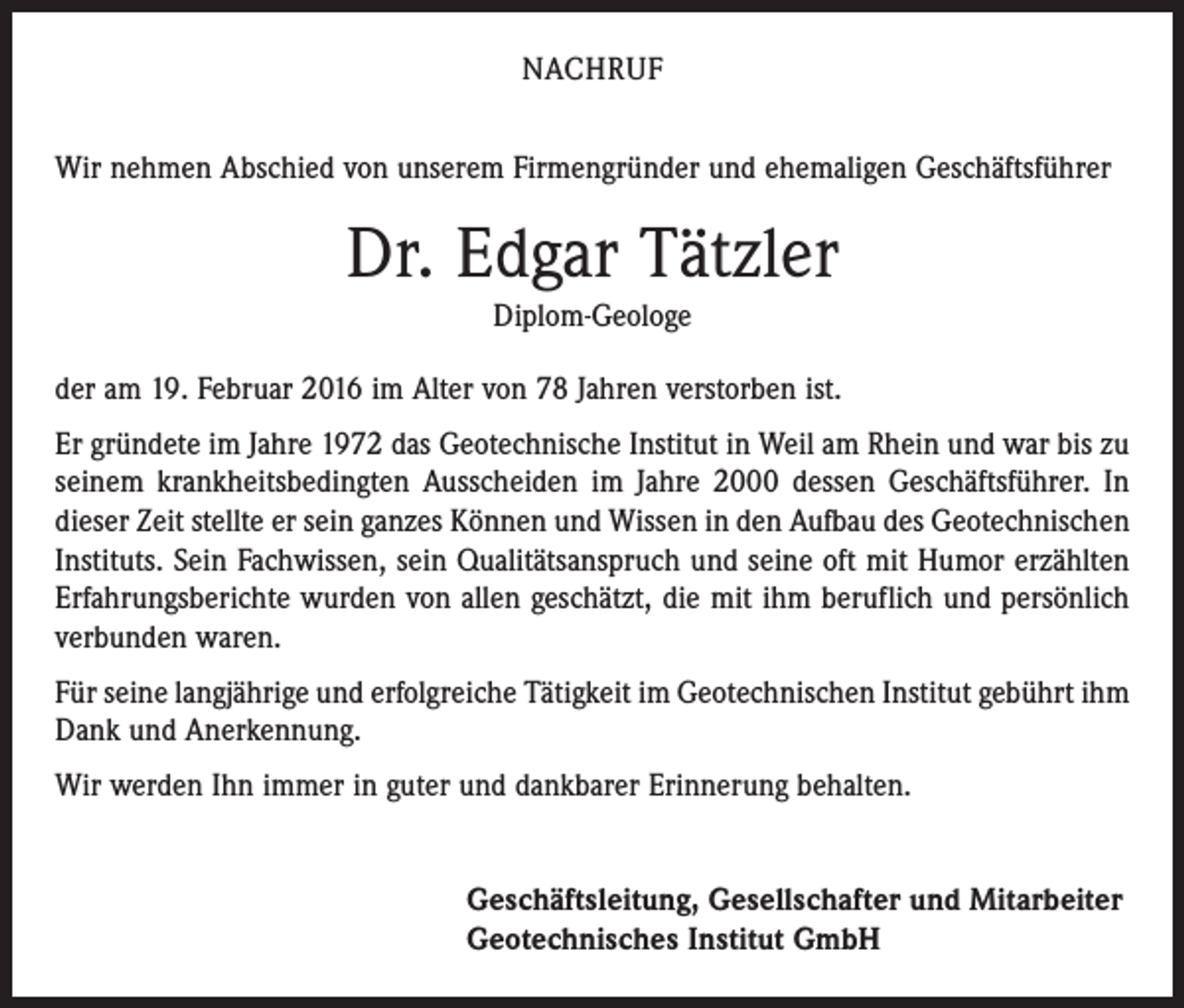 <p>NACHRUF<br />Wir nehmen Abschied von unserem Firmengründer und ehemaligen Geschäftsführer</p><p>Dr. Edgar Tätzler<br />Diplom-Geologe<br />der am 19. Februar 2016 im Alter von 78 Jahren verstorben ist.<br />Er gründete im Jahre 1972 das Geotechnische Institut in Weil am Rhein und war bis zu<br />seinem krankheitsbedingten Ausscheiden im Jahre 2000 dessen Geschäftsführer. In<br />dieser Zeit stellte er sein ganzes Können und Wissen in den Aufbau des Geotechnischen<br />Instituts. Sein Fachwissen, sein Qualitätsanspruch und seine oft mit Humor erzählten<br />Erfahrungsberichte wurden von allen geschätzt, die mit ihm beruflich und persönlich<br />verbunden waren.<br />Für seine langjährige und erfolgreiche Tätigkeit im Geotechnischen Institut gebührt ihm<br />Dank und Anerkennung.<br />Wir werden Ihn immer in guter und dankbarer Erinnerung behalten.<br />Geschäftsleitung, Gesellschafter und Mitarbeiter<br />Geotechnisches Institut GmbH</p>