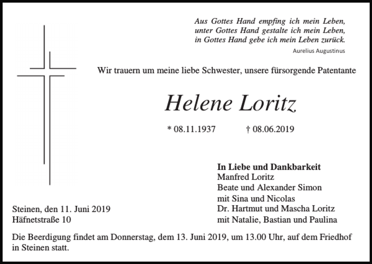 <p>Aus Gottes Hand empfing ich mein Leben,<br />unter Gottes Hand gestalte ich mein Leben,<br />in Gottes Hand gebe ich mein Leben zurück.<br />Aurelius Augustinus</p><p>Wir trauern um meine liebe Schwester, unsere fürsorgende Patentante</p><p>Helene Loritz<br />* 08.11.1937</p><p>Steinen, den 11. Juni 2019<br />Häfnetstraße 10</p><p>† 08.06.2019</p><p>In Liebe und Dankbarkeit<br />Manfred Loritz<br />Beate und Alexander Simon<br />mit Sina und Nicolas<br />Dr. Hartmut und Mascha Loritz<br />mit Natalie, Bastian und Paulina</p><p>Die Beerdigung findet am Donnerstag, dem 13. Juni 2019, um 13.00 Uhr, auf dem Friedhof<br />in Steinen statt.</p>