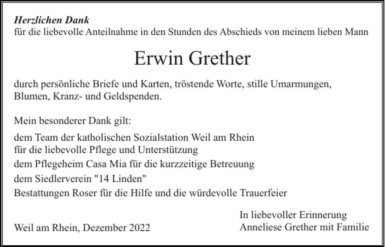<p>Herzlichen Dank<br />für die liebevolle Anteilnahme in den Stunden des Abschieds von meinem lieben Mann</p><p>Erwin Grether<br />durch persönliche Briefe und Karten, tröstende Worte, stille Umarmungen,<br />Blumen, Kranz- und Geldspenden.<br />Mein besonderer Dank gilt:<br />dem Team der katholischen Sozialstation Weil am Rhein<br />für die liebevolle Pflege und Unterstützung<br />dem Pflegeheim Casa Mia für die kurzzeitige Betreuung<br />dem Siedlerverein "14 Linden"<br />Bestattungen Roser für die Hilfe und die würdevolle Trauerfeier<br />Weil am Rhein, Dezember 2022</p><p>In liebevoller Erinnerung<br />Anneliese Grether mit Familie</p>