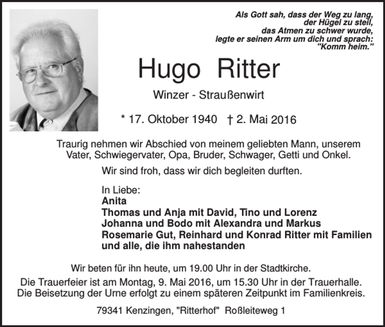 <p>Als Gott sah, dass der Weg zu lang,<br />der Hügel zu steil,<br />das Atmen zu schwer wurde,<br />legte er seinen Arm um dich und sprach:<br />"Komm heim."</p><p>Hugo Ritter<br />Winzer - Straußenwirt<br />* 17. Oktober 1940 † 2. Mai 2016<br />Traurig nehmen wir Abschied von meinem geliebten Mann, unserem<br />Vater, Schwiegervater, Opa, Bruder, Schwager, Getti und Onkel.<br />Wir sind froh, dass wir dich begleiten durften.<br />In Liebe:<br />Anita<br />Thomas und Anja mit David, Tino und Lorenz<br />Johanna und Bodo mit Alexandra und Markus<br />Rosemarie Gut, Reinhard und Konrad Ritter mit Familien<br />und alle, die ihm nahestanden<br />Wir beten für ihn heute, um 19.00 Uhr in der Stadtkirche.</p><p>Die Trauerfeier ist am Montag, 9. Mai 2016, um 15.30 Uhr in der Trauerhalle.<br />Die Beisetzung der Urne erfolgt zu einem späteren Zeitpunkt im Familienkreis.<br />79341 Kenzingen, "Ritterhof" Roßleiteweg 1</p>