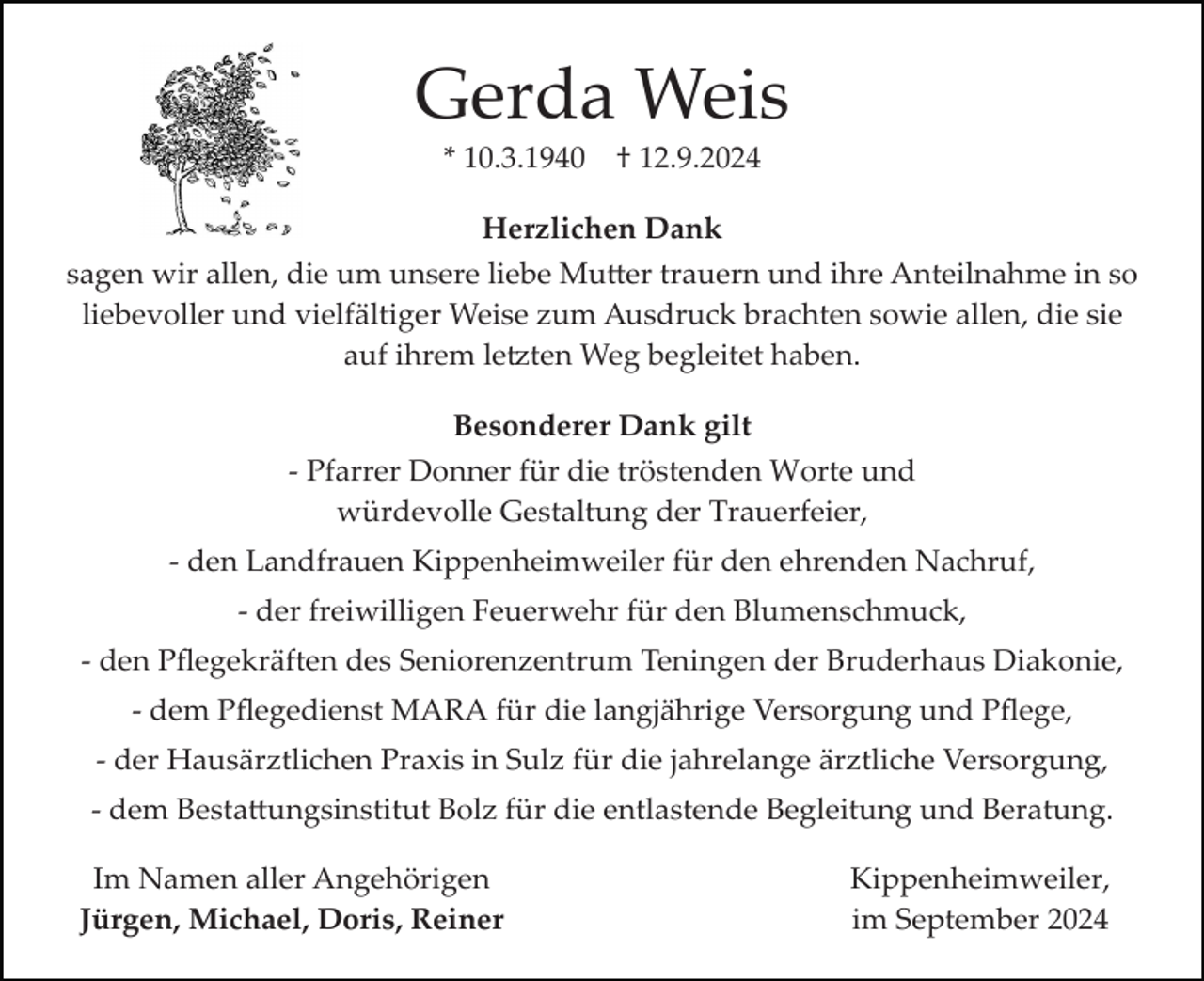 <p>Gerda Weis<br />* 10.3.1940</p>
<p>† 12.9.2024</p>
<p>Herzlichen Dank<br />sagen wir allen, die um unsere liebe Mutter trauern und ihre Anteilnahme in so<br />liebevoller und vielfältiger Weise zum Ausdruck brachten sowie allen, die sie<br />auf ihrem letzten Weg begleitet haben.<br />Besonderer Dank gilt<br />­ Pfarrer Donner für die tröstenden Worte und<br />würdevolle Gestaltung der Trauerfeier,<br />­ den Landfrauen Kippenheimweiler für den ehrenden Nachruf,<br />­ der freiwilligen Feuerwehr für den Blumenschmuck,<br />­ den Pﬂegekräften des Seniorenzentrum Teningen der Bruderhaus Diakonie,<br />­ dem Pﬂegedienst MARA für die langjährige Versorgung und Pﬂege,<br />­ der Hausärztlichen Praxis in Sulz für die jahrelange ärztliche Versorgung,<br />­ dem Bestattungsinstitut Bolz für die entlastende Begleitung und Beratung.<br />Im Namen aller Angehörigen<br />Jürgen, Michael, Doris, Reiner</p>
<p>Kippenheimweiler,<br />im September 2024</p>