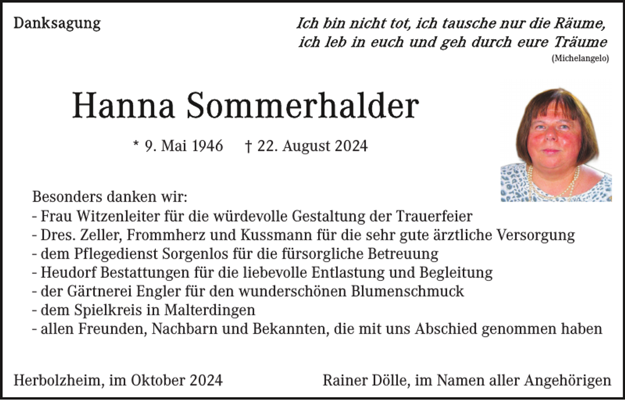 <p>(Michelangelo)</p><p>* 9. Mai 1946</p><p>† 22. August 2024</p><p>Besonders danken wir:<br />- Frau Witzenleiter für die würdevolle Gestaltung der Trauerfeier<br />- Dres. Zeller, Frommherz und Kussmann für die sehr gute ärztliche Versorgung<br />- dem Pflegedienst Sorgenlos für die fürsorgliche Betreuung<br />- Heudorf Bestattungen für die liebevolle Entlastung und Begleitung<br />- der Gärtnerei Engler für den wunderschönen Blumenschmuck<br />- dem Spielkreis in Malterdingen<br />- allen Freunden, Nachbarn und Bekannten, die mit uns Abschied genommen haben<br />Herbolzheim, im Oktober 2024</p><p>Rainer Dölle, im Namen aller Angehörigen</p>