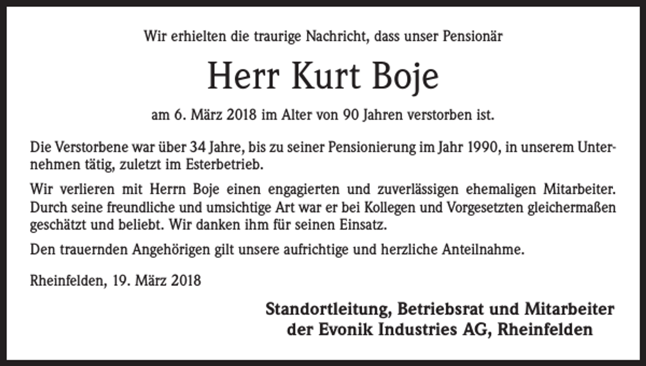 <p>Wir erhielten die traurige Nachricht, dass unser Pensionär</p><p>Herr Kurt Boje<br />am 6. März 2018 im Alter von 90 Jahren verstorben ist.<br />Die Verstorbene war über 34 Jahre, bis zu seiner Pensionierung im Jahr 1990, in unserem Unternehmen tätig, zuletzt im Esterbetrieb.<br />Wir verlieren mit Herrn Boje einen engagierten und zuverlässigen ehemaligen Mitarbeiter.<br />Durch seine freundliche und umsichtige Art war er bei Kollegen und Vorgesetzten gleichermaßen<br />geschätzt und beliebt. Wir danken ihm für seinen Einsatz.<br />Den trauernden Angehörigen gilt unsere aufrichtige und herzliche Anteilnahme.<br />Rheinfelden, 19. März 2018</p><p>Standortleitung, Betriebsrat und Mitarbeiter<br />der Evonik Industries AG, Rheinfelden</p>