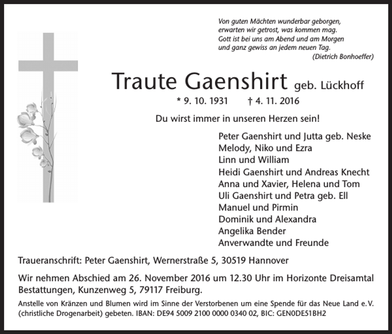 <p>Von guten Mächten wunderbar geborgen,<br />erwarten wir getrost, was kommen mag.<br />Gott ist bei uns am Abend und am Morgen<br />und ganz gewiss an jedem neuen Tag.</p><p>(Dietrich Bonhoeffer)</p><p>Traute Gaenshirt geb. Lückhoff<br />* 9. 10. 1931 † 4. 11. 2016</p><p>Du wirst immer in unseren Herzen sein!<br />Peter Gaenshirt und Jutta geb. Neske<br />Melody, Niko und Ezra<br />Linn und William<br />Heidi Gaenshirt und Andreas Knecht<br />Anna und Xavier, Helena und Tom<br />Uli Gaenshirt und Petra geb. Ell<br />Manuel und Pirmin<br />Dominik und Alexandra<br />Angelika Bender<br />Anverwandte und Freunde<br />Traueranschrift: Peter Gaenshirt, Wernerstraße 5, 30519 Hannover<br />Wir nehmen Abschied am 26. November 2016 um 12.30 Uhr im Horizonte Dreisamtal<br />Bestattungen, Kunzenweg 5, 79117 Freiburg.<br />Anstelle von Kränzen und Blumen wird im Sinne der Verstorbenen um eine Spende für das Neue Land e. V.<br />(christliche Drogenarbeit) gebeten. IBAN: DE94 5009 210342, BIC: GEN0DE51BH2</p>