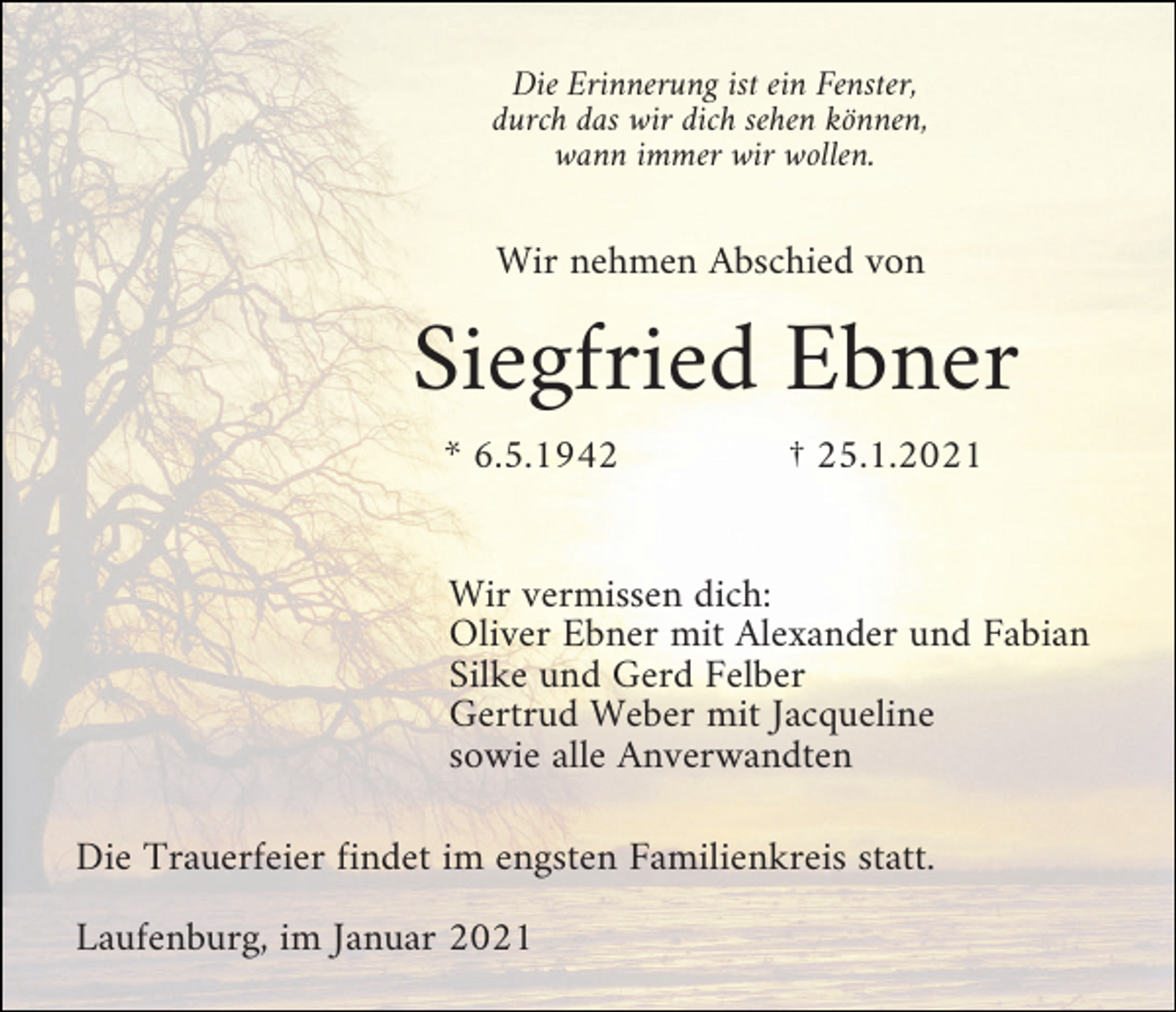<p>Die Erinnerung ist ein Fenster,<br />durch das wir dich sehen können,<br />wann immer wir wollen.</p><p>Wir nehmen Abschied von</p><p>Siegfried Ebner<br />* 6.5.1942</p><p>† 25.1.2021</p><p>Wir vermissen dich:<br />Oliver Ebner mit Alexander und Fabian<br />Silke und Gerd Felber<br />Gertrud Weber mit Jacqueline<br />sowie alle Anverwandten<br />Die Trauerfeier findet im engsten Familienkreis statt.<br />Laufenburg, im Januar 2021</p>