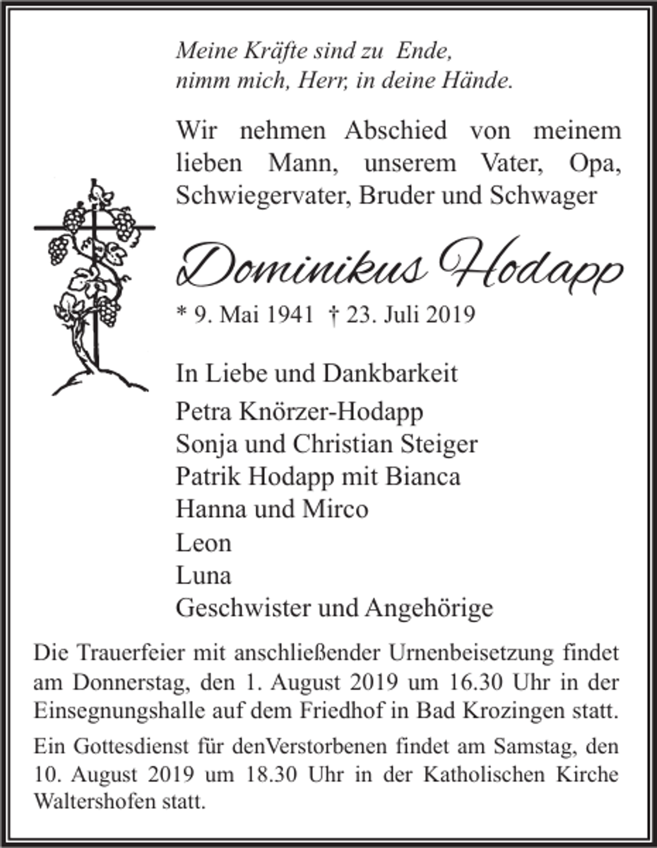 <p>Meine Kräfte sind zu Ende,<br />nimm mich, Herr, in deine Hände.</p><p>Wir nehmen Abschied von meinem<br />lieben Mann, unserem Vater, Opa,<br />Schwiegervater, Bruder und Schwager</p><p>Dominikus Hodapp<br />* 9. Mai 1941 † 23. Juli 2019</p><p>In Liebe und Dankbarkeit<br />Petra Knörzer-Hodapp<br />Sonja und Christian Steiger<br />Patrik Hodapp mit Bianca<br />Hanna und Mirco<br />Leon<br />Luna<br />Geschwister und Angehörige<br />Die Trauerfeier mit anschließender Urnenbeisetzung findet<br />am Donnerstag, den 1. August 2019 um 16.30 Uhr in der<br />Einsegnungshalle auf dem Friedhof in Bad Krozingen statt.<br />Ein Gottesdienst für denVerstorbenen findet am Samstag, den<br />10. August 2019 um 18.30 Uhr in der Katholischen Kirche<br />Waltershofen statt.</p>