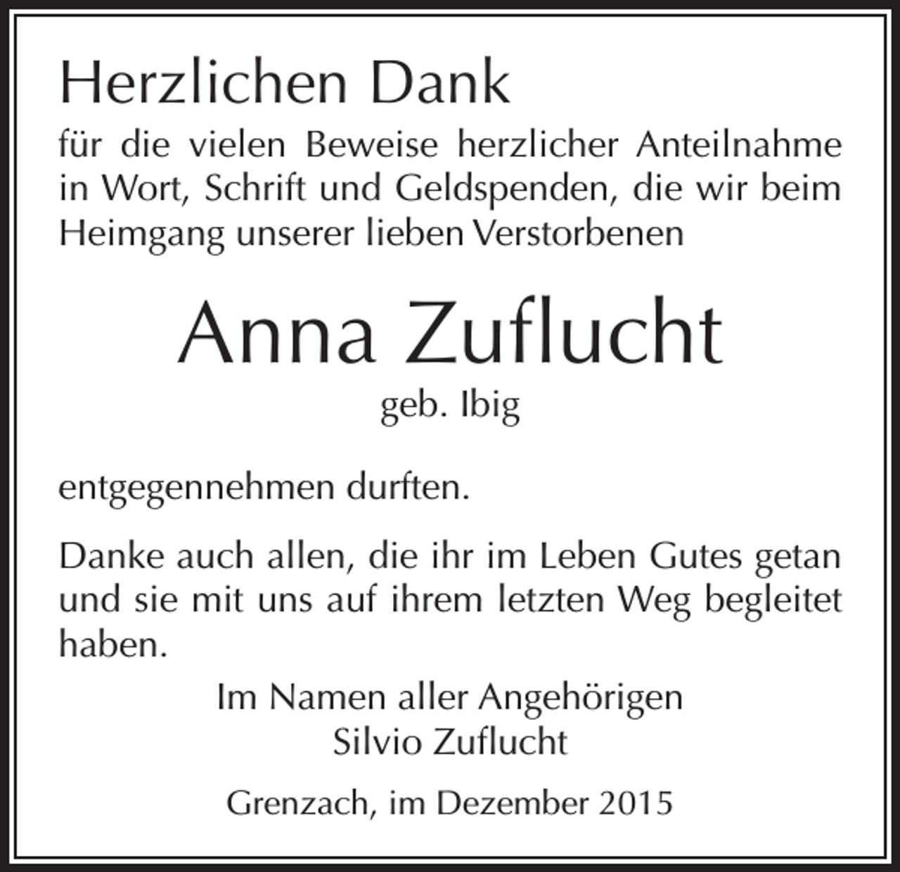 <p>Herzlichen Dank<br />für die vielen Beweise herzlicher Anteilnahme<br />in Wort, Schrift und Geldspenden, die wir beim<br />Heimgang unserer lieben Verstorbenen</p><p>Anna Zuflucht<br />geb. Ibig</p><p>entgegennehmen durften.<br />Danke auch allen, die ihr im Leben Gutes getan<br />und sie mit uns auf ihrem letzten Weg begleitet<br />haben.<br />Im Namen aller Angehörigen<br />Silvio Zuflucht<br />Grenzach, im Dezember 2015</p>