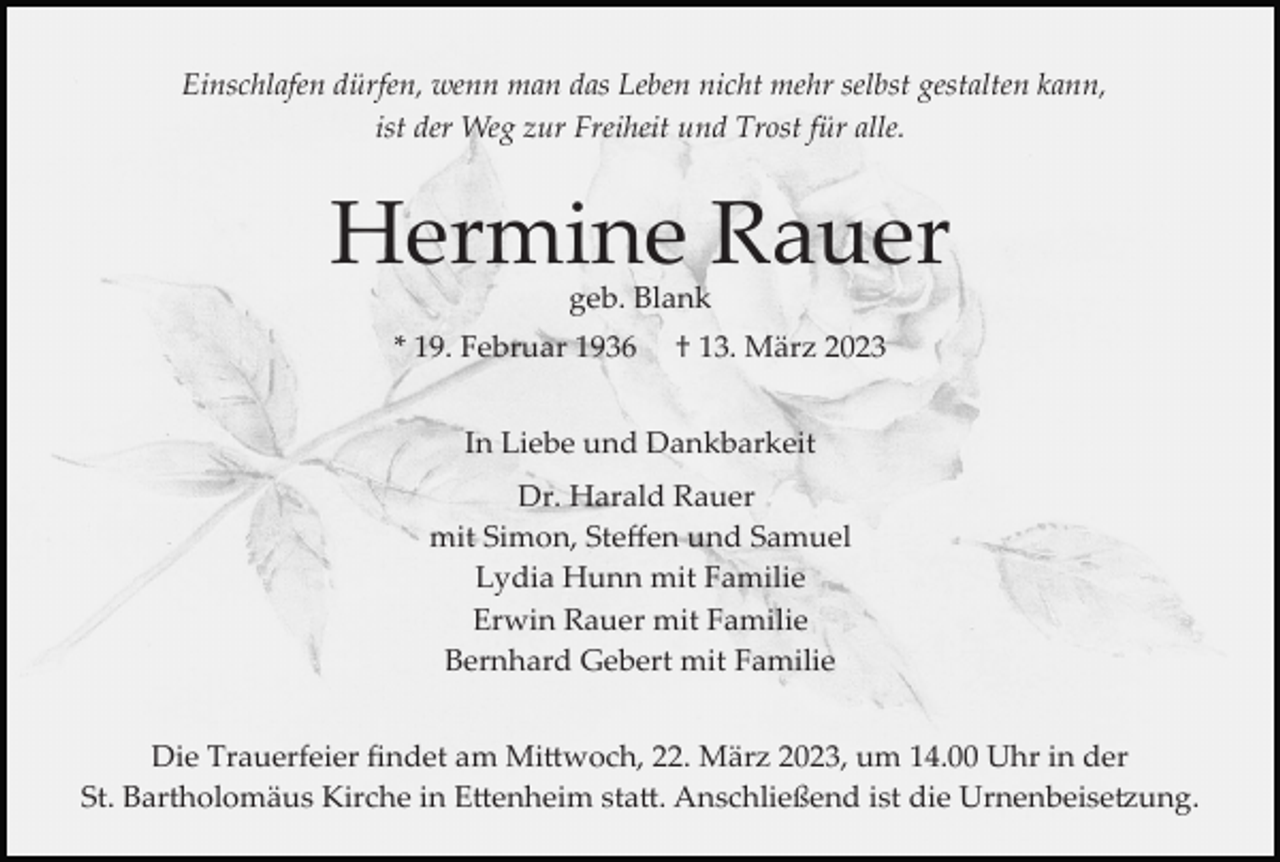 <p>Einschlafen dürfen, wenn man das Leben nicht mehr selbst gestalten kann,<br />ist der Weg zur Freiheit und Trost für alle.</p><p>Hermine Rauer<br />geb. Blank</p><p>* 19. Februar 1936</p><p>† 13. März 2023</p><p>In Liebe und Dankbarkeit<br />Dr. Harald Rauer<br />mit Simon, Steﬀen und Samuel<br />Lydia Hunn mit Familie<br />Erwin Rauer mit Familie<br />Bernhard Gebert mit Familie<br />Die Trauerfeier ﬁndet am Mi�woch, 22. März 2023, um 14.00 Uhr in der<br />St. Bartholomäus Kirche in E�enheim sta�. Anschließend ist die Urnenbeise�ung.</p>