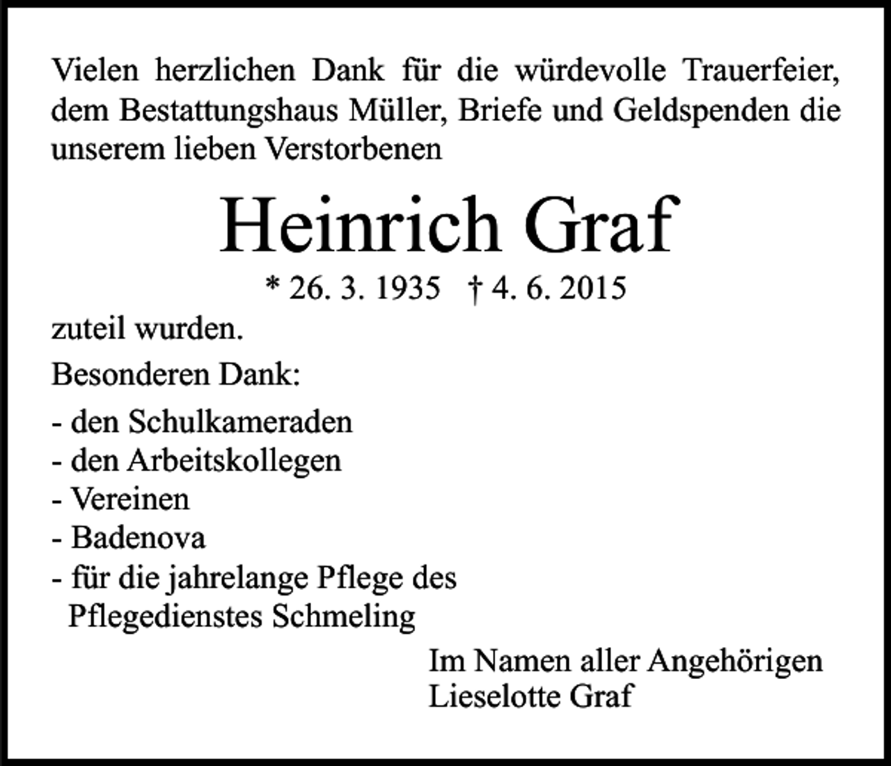 <p>Vielen herzlichen Dank für die würdevolle Trauerfeier,<br />dem Bestattungshaus Müller, Briefe und Geldspenden die<br />unserem lieben Verstorbenen</p><p>Heinrich Graf</p><p>* 26. 3. 1935 † 4. 6. 2015<br />zuteil wurden.<br />Besonderen Dank:<br />- den Schulkameraden<br />- den Arbeitskollegen<br />- Vereinen<br />- Badenova<br />- für die jahrelange Pflege des<br />Pflegedienstes Schmeling<br />Im Namen aller Angehörigen<br />Lieselotte Graf</p>
