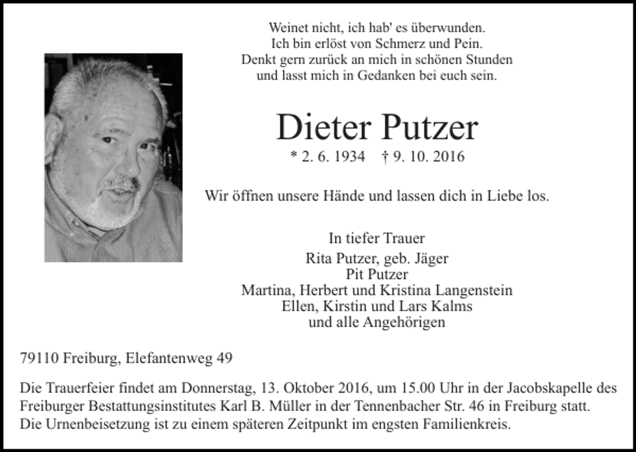 <p>Weinet nicht, ich hab' es überwunden.<br />Ich bin erlöst von Schmerz und Pein.<br />Denkt gern zurück an mich in schönen Stunden<br />und lasst mich in Gedanken bei euch sein.</p><p>Dieter Putzer<br />* 2. 6. 1934 † 9. 10. 2016<br />Wir öffnen unsere Hände und lassen dich in Liebe los.<br />In tiefer Trauer<br />Rita Putzer, geb. Jäger<br />Pit Putzer<br />Martina, Herbert und Kristina Langenstein<br />Ellen, Kirstin und Lars Kalms<br />und alle Angehörigen<br />79110 Freiburg, Elefantenweg 49<br />Die Trauerfeier findet am Donnerstag, 13. Oktober 2016, um 15.00 Uhr in der Jacobskapelle des<br />Freiburger Bestattungsinstitutes Karl B. Müller in der Tennenbacher Str. 46 in Freiburg statt.<br />Die Urnenbeisetzung ist zu einem späteren Zeitpunkt im engsten Familienkreis.</p>