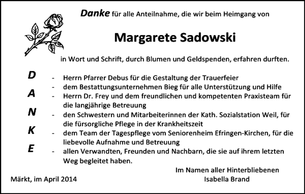 <p>Danke<br />für<br />alle<br />Anteilnahme,<br />die<br />wir<br />beim<br />Heimgang<br />von</p><p>Margarete<br />Sadowski</p><p>in<br />Wort<br />und<br />Schrift,<br />durch<br />Blumen<br />und<br />Geldspenden,<br />erfahren<br />durften.</p><p>D<br />Tod067-­‐</p><p>Herrn<br />PTod068.art<br />farrer<br />Debus<br />für<br />dTod069.eps<br />ie<br />Gestaltung<br />der<br />Tod070<br />Trauerfeier</p><p>dem<br />Bestattungsunternehmen<br />Bieg<br />für<br />alle<br />Unterstützung<br />und<br />Hilfe</p><p>Herrn<br />Dr.<br />Frey<br />und<br />dem<br />freundlichen<br />und<br />kompetenten<br />Praxisteam<br />für</p><p>die<br />langjährige<br />Betreuung</p><p>63<br />-­‐ den<br />Schwestern<br />und<br />Mitarbeiterinnen</p><p>der<br />Kath.</p><p>ozialstation<br />Weil,<br />für</p><p>TRAUERANZEIGEN<br />(StandS05/05)<br />die<br />fürsorgliche<br />Pflege<br />in<br />der<br />Krankheitszeit</p><p>-­‐ dem<br />Team<br />der<br />Tagespflege<br />vom<br />Seniorenheim<br />Efringen-­‐Kirchen,<br />für<br />die</p><p>liebevolle<br />Aufnahme<br />und<br />Betreuung</p><p>-­‐ allen<br />Verwandten,<br />Freunden<br />und<br />Nachbarn,<br />die<br />sie<br />auf<br />ihrem<br />letzten</p><p>Weg<br />begleitet<br />haben.</p><p>Im<br />Namen<br />aller<br />Hinterbliebenen</p><p>Märkt,<br />im<br />April<br />2014</p><p>Isabella<br />Brand</p><p>.TIF</p><p>A</p><p>N</p><p>K</p><p>E</p><p>-­‐<br />-­‐</p>