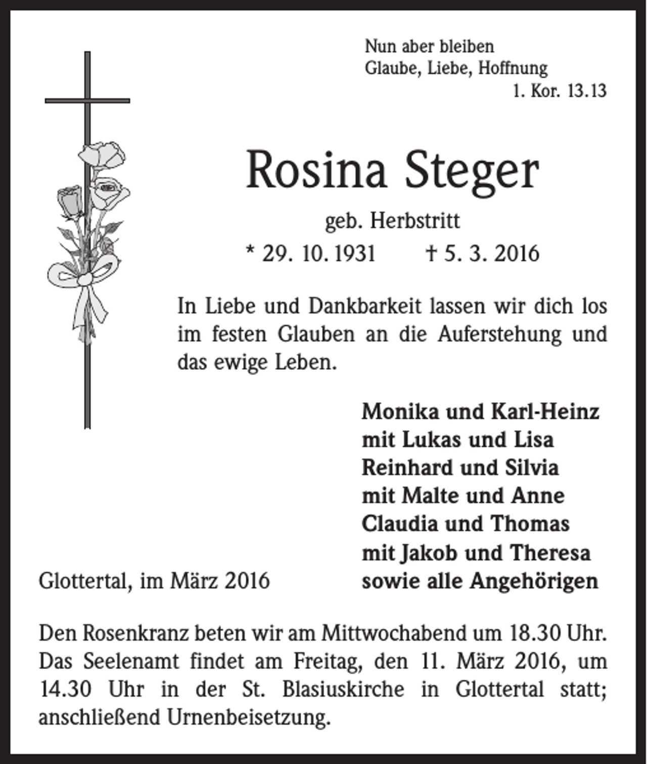 <p>Nun aber bleiben<br />Glaube, Liebe, Hoffnung</p><p>1. Kor. 13.13</p><p>Rosina Steger<br />geb. Herbstritt<br />* 29. 10. 1931 † 5. 3. 2016<br />In Liebe und Dankbarkeit lassen wir dich los<br />im festen Glauben an die Auferstehung und<br />das ewige Leben.</p><p>Glottertal, im März 2016</p><p>Monika und Karl-Heinz<br />mit Lukas und Lisa<br />Reinhard und Silvia<br />mit Malte und Anne<br />Claudia und Thomas<br />mit Jakob und Theresa<br />sowie alle Angehörigen</p><p>Den Rosenkranz beten wir am Mittwochabend um 18.30 Uhr.<br />Das Seelenamt findet am Freitag, den 11. März 2016, um<br />14.30 Uhr in der St. Blasiuskirche in Glottertal statt;<br />­anschließend Urnenbeisetzung.</p>