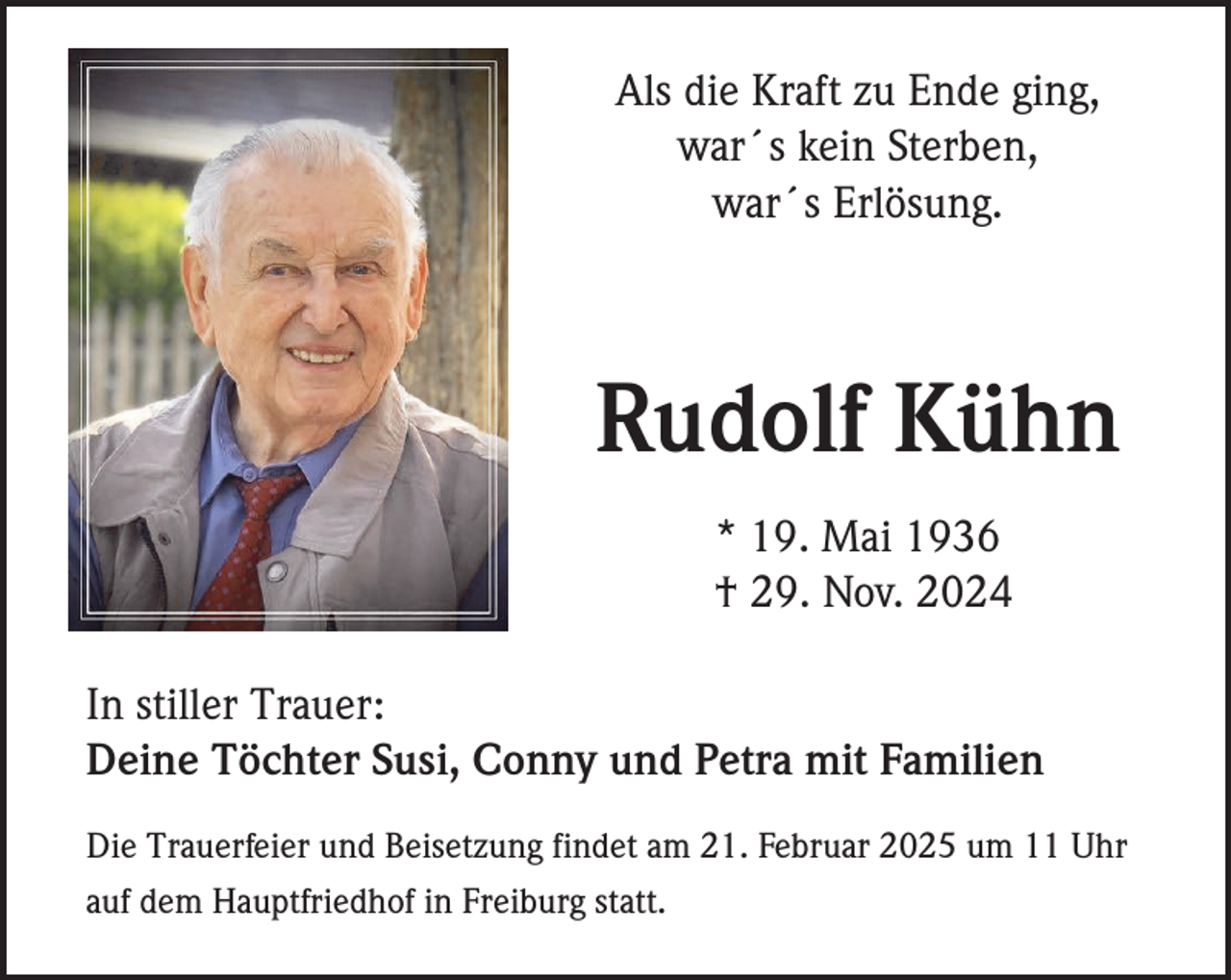 <p>Als die Kraft zu Ende ging,<br />war´s kein Sterben,<br />war´s Erlösung.</p><p>Rudolf Kühn<br />* 19. Mai 1936<br />† 29. Nov. 2024<br />In stiller Trauer:<br />Deine Töchter Susi, Conny und Petra mit Familien<br />Die Trauerfeier und Beisetzung findet am 21. Februar 2025 um 11 Uhr<br />auf dem Hauptfriedhof in Freiburg statt.</p>