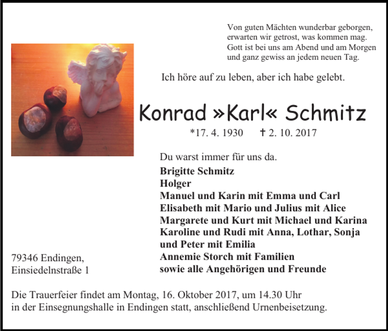 <p>Von guten Mächten wunderbar geborgen,<br />erwarten wir getrost, was kommen mag.<br />Gott ist bei uns am Abend und am Morgen<br />und ganz gewiss an jedem neuen Tag.</p><p>Ich höre auf zu leben, aber ich habe gelebt.</p><p>Konrad »Karl« Schmitz<br />*17. 4. 1930</p><p>79346 Endingen,<br />Einsiedelnstraße 1</p><p> 2. 10. 2017</p><p>Du warst immer für uns da.<br />Brigitte Schmitz<br />Holger<br />Manuel und Karin mit Emma und Carl<br />Elisabeth mit Mario und Julius mit Alice<br />Margarete und Kurt mit Michael und Karina<br />Karoline und Rudi mit Anna, Lothar, Sonja<br />und Peter mit Emilia<br />Annemie Storch mit Familien<br />sowie alle Angehörigen und Freunde</p><p>Die Trauerfeier findet am Montag, 16. Oktober 2017, um 14.30 Uhr<br />in der Einsegnungshalle in Endingen statt, anschließend Urnenbeisetzung.</p>