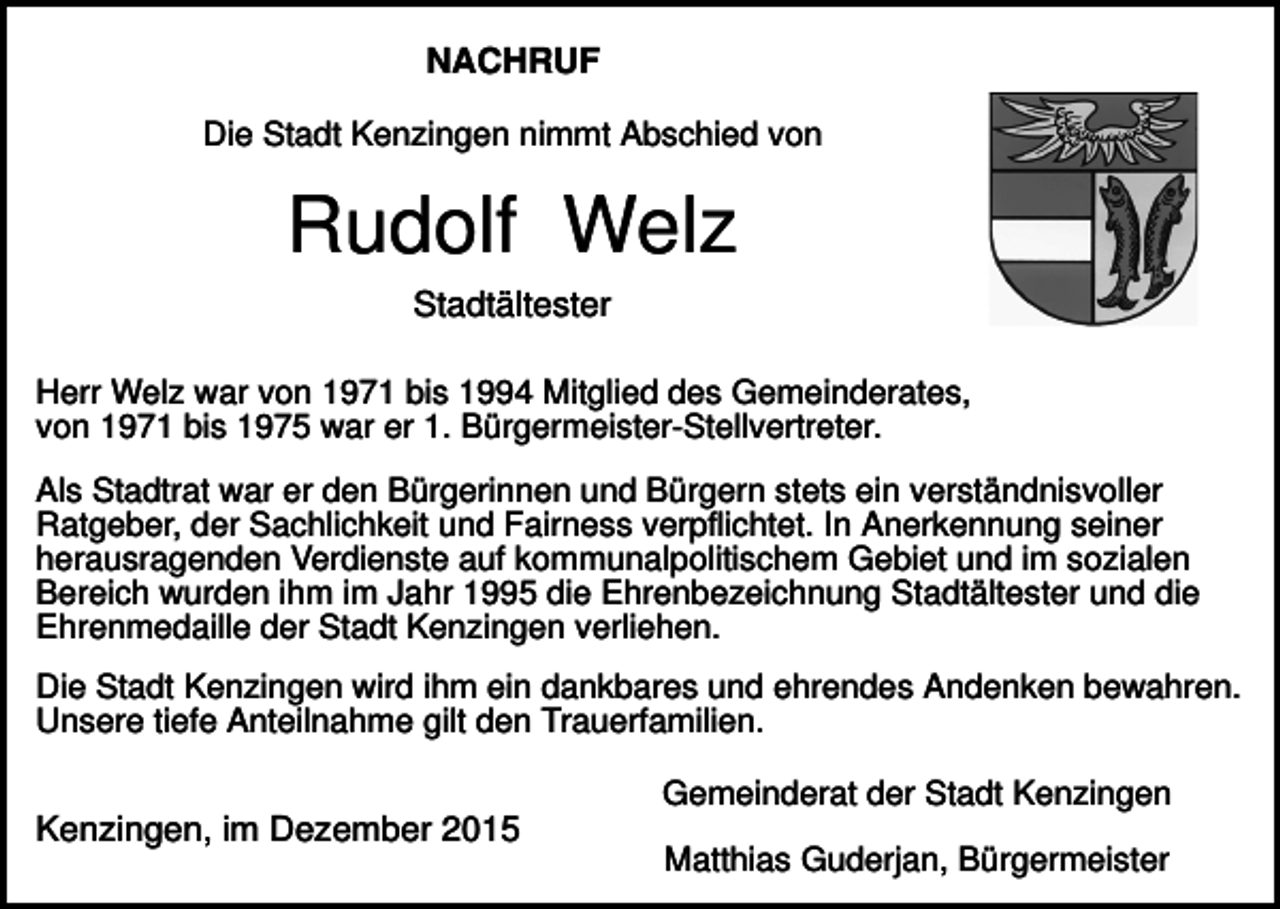 <p>NACHRUF<br />Die Stadt Kenzingen nimmt Abschied von</p><p>Rudolf Welz<br />Stadtältester<br />Herr Welz war von 1971 bis 1994 Mitglied des Gemeinderates,<br />von 1971 bis 1975 war er 1. Bürgermeister-Stellvertreter.<br />Als Stadtrat war er den Bürgerinnen und Bürgern stets ein verständnisvoller<br />Ratgeber, der Sachlichkeit und Fairness verpflichtet. In Anerkennung seiner<br />herausragenden Verdienste auf kommunalpolitischem Gebiet und im sozialen<br />Bereich wurden ihm im Jahr 1995 die Ehrenbezeichnung Stadtältester und die<br />Ehrenmedaille der Stadt Kenzingen verliehen.<br />Die Stadt Kenzingen wird ihm ein dankbares und ehrendes Andenken bewahren.<br />Unsere tiefe Anteilnahme gilt den Trauerfamilien.<br />Gemeinderat der Stadt Kenzingen</p><p>Kenzingen, im Dezember 2015</p><p>Matthias Guderjan, Bürgermeister</p>