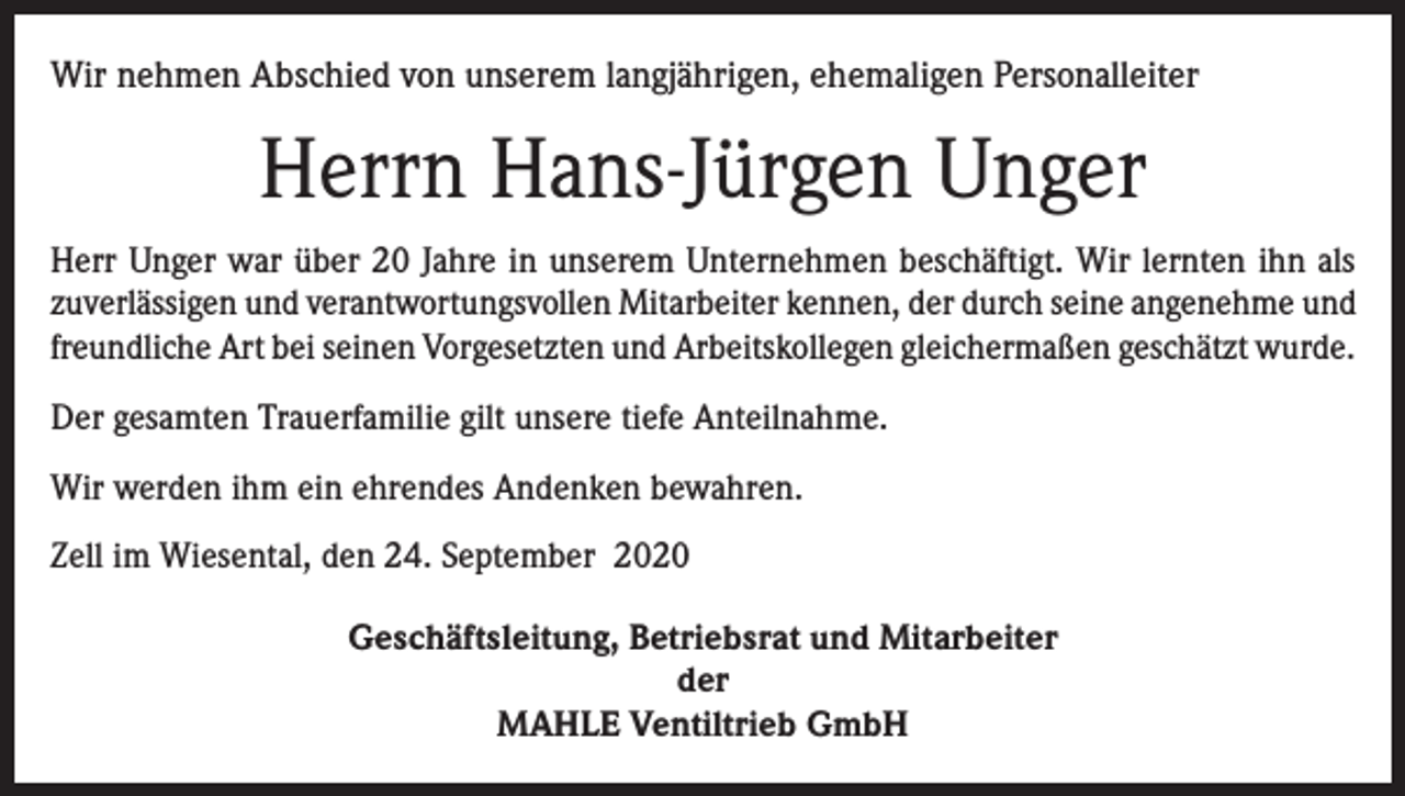 <p>Wir nehmen Abschied von unserem langjährigen, ehemaligen Personalleiter</p><p>Herrn Hans-Jürgen Unger<br />Herr Unger war über 20 Jahre in unserem Unternehmen beschäftigt. Wir lernten ihn als<br />zuverlässigen und verantwortungsvollen Mitarbeiter kennen, der durch seine angenehme und<br />freundliche Art bei seinen Vorgesetzten und Arbeitskollegen gleichermaßen geschätzt wurde.<br />Der gesamten Trauerfamilie gilt unsere tiefe Anteilnahme.<br />Wir werden ihm ein ehrendes Andenken bewahren.<br />Zell im Wiesental, den 24. September 2020<br />Geschäftsleitung, Betriebsrat und Mitarbeiter<br />der<br />MAHLE Ventiltrieb GmbH</p>