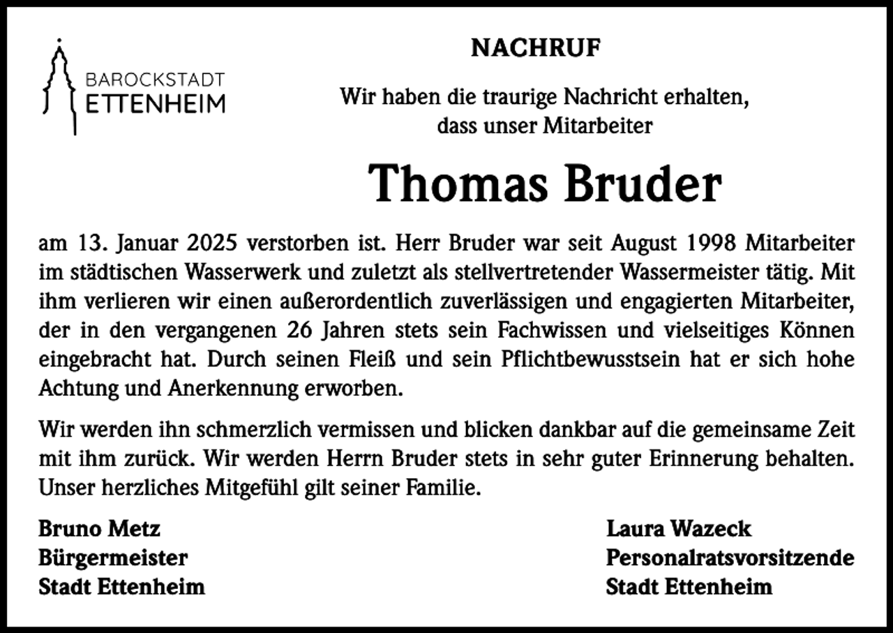 <p>NACHRUF<br />Wir haben die traurige Nachricht erhalten,<br />dass unser Mitarbeiter</p><p>Thomas Bruder<br />am 13. Januar 2025 verstorben ist. Herr Bruder war seit August 1998 Mitarbeiter<br />im städtischen Wasserwerk und zuletzt als stellvertretender Wassermeister tätig. Mit<br />ihm verlieren wir einen außerordentlich zuverlässigen und engagierten Mitarbeiter,<br />der in den vergangenen 26 Jahren stets sein Fachwissen und vielseitiges Können<br />eingebracht hat. Durch seinen Fleiß und sein Pflichtbewusstsein hat er sich hohe<br />Achtung und Anerkennung erworben.<br />Wir werden ihn schmerzlich vermissen und blicken dankbar auf die gemeinsame Zeit<br />mit ihm zurück. Wir werden Herrn Bruder stets in sehr guter Erinnerung behalten.<br />Unser herzliches Mitgefühl gilt seiner Familie.<br />Bruno Metz<br />Laura Wazeck<br />Bürgermeister Personalratsvorsitzende<br />Stadt Ettenheim<br />Stadt Ettenheim</p>