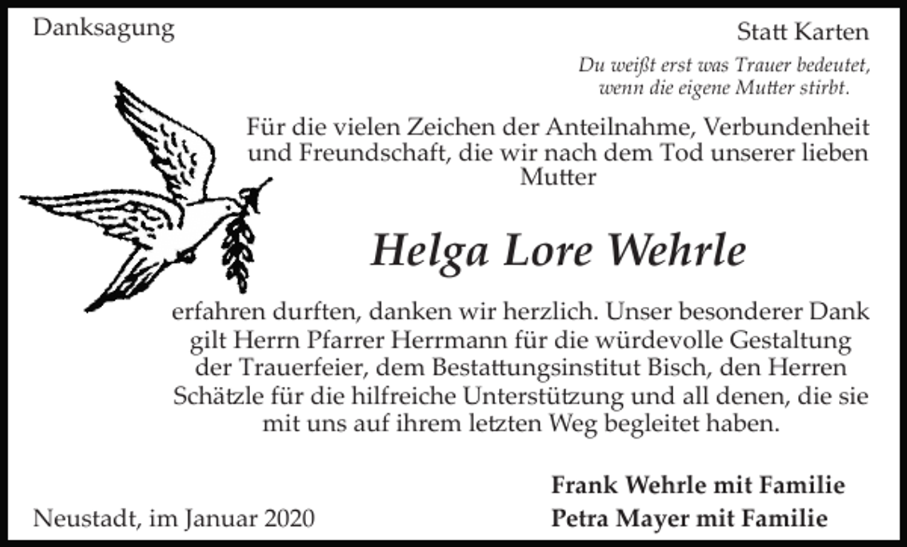 <p>Danksagung</p><p>Sta� Karten<br />Du weißt erst was Trauer bedeutet,<br />wenn die eigene Mu�er stirbt.</p><p>Für die vielen Zeichen der Anteilnahme, Verbundenheit<br />und Freundschaft, die wir nach dem Tod unserer lieben<br />Mu�er</p><p>Helga Lore Wehrle<br />erfahren durften, danken wir herzlich. Unser besonderer Dank<br />gilt Herrn Pfarrer Herrmann für die würdevolle Gestaltung<br />der Trauerfeier, dem Besta�ungsinstitut Bisch, den Herren<br />Schä�le für die hilfreiche Unterstü�ung und all denen, die sie<br />mit uns auf ihrem le�ten Weg begleitet haben.</p><p>Neustadt, im Januar 2020</p><p>Frank Wehrle mit Familie<br />Petra Mayer mit Familie</p>