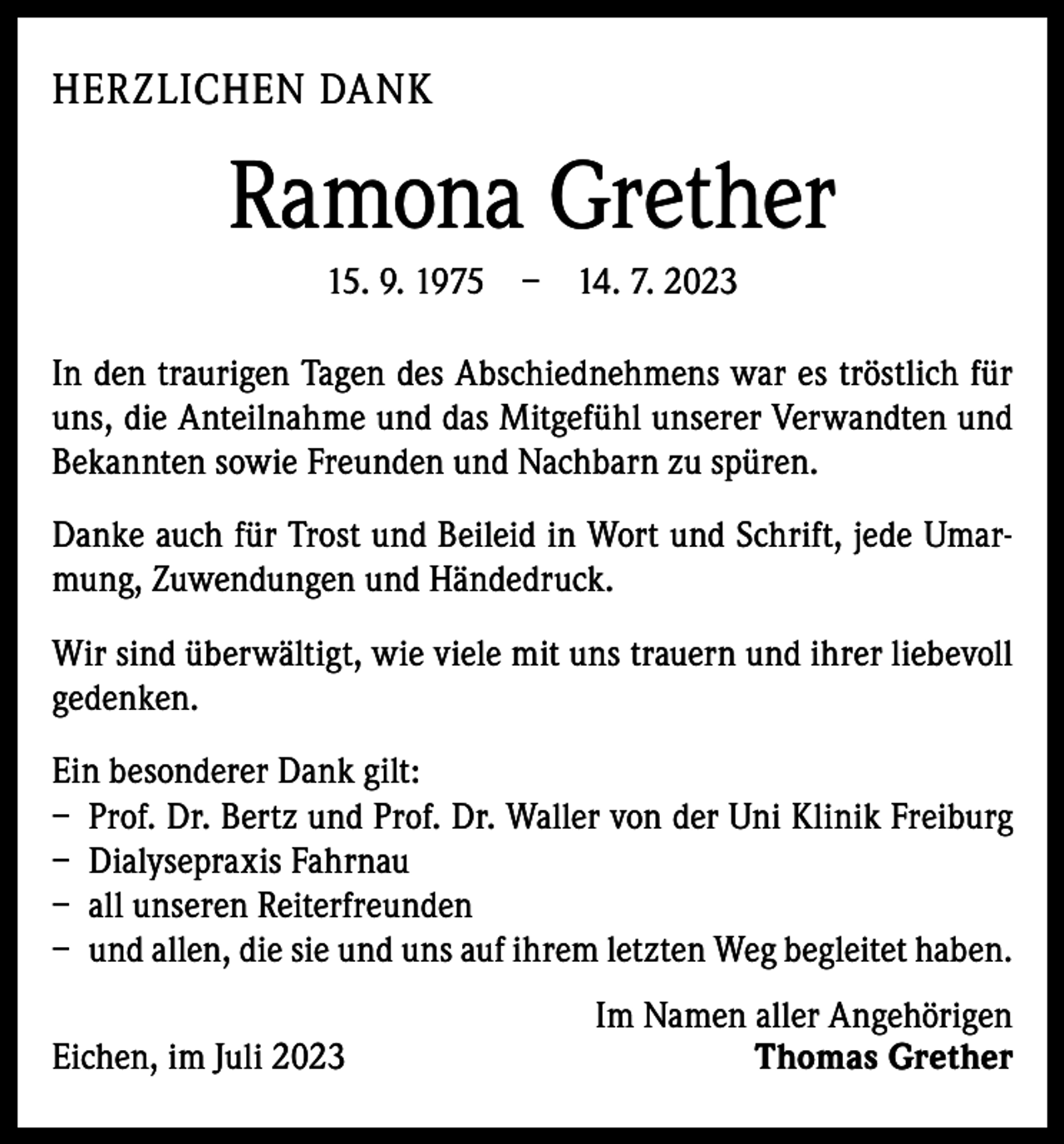 <p>HERZLICHEN DANK</p><p>Ramona Grether<br />15. 9. 1975 – 14. 7. 2023<br />In den traurigen Tagen des Abschiednehmens war es tröstlich für<br />uns, die Anteilnahme und das M<br />­ itgefühl unserer Verwandten und<br />Bekannten sowie Freunden und Nachbarn zu spüren.<br />Danke auch für Trost und Beileid in Wort und Schrift, jede Umarmung, Zuwendungen und Händedruck.<br />Wir sind überwältigt, wie viele mit uns trauern und ihrer liebevoll<br />gedenken.<br />Ein besonderer Dank gilt:<br />– Prof. Dr. Bertz und Prof. Dr. Waller von der Uni Klinik Freiburg<br />– Dialysepraxis Fahrnau<br />– all unseren Reiterfreunden<br />– und allen, die sie und uns auf ihrem letzten Weg begleitet haben.<br />Eichen, im Juli 2023</p><p>Im Namen aller Angehörigen<br />Thomas Grether</p>