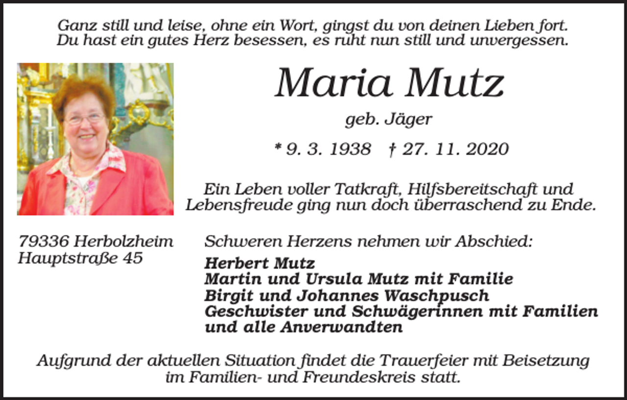 <p>Ganz still und leise, ohne ein Wort, gingst du von deinen Lieben fort.<br />Du hast ein gutes Herz besessen, es ruht nun still und unvergessen.</p><p>Maria Mutz<br />geb. Jäger<br />* 9. 3. 1938 † 27. 11. 2020<br />Ein Leben voller Tatkraft, Hilfsbereitschaft und<br />Lebensfreude ging nun doch überraschend zu Ende.<br />79336 Herbolzheim<br />Hauptstraße 45</p><p>Schweren Herzens nehmen wir Abschied:<br />Herbert Mutz<br />Martin und Ursula Mutz mit Familie<br />Birgit und Johannes Waschpusch<br />Geschwister und Schwägerinnen mit Familien<br />und alle Anverwandten</p><p>Aufgrund der aktuellen Situation findet die Trauerfeier mit Beisetzung<br />im Familien- und Freundeskreis statt.</p>