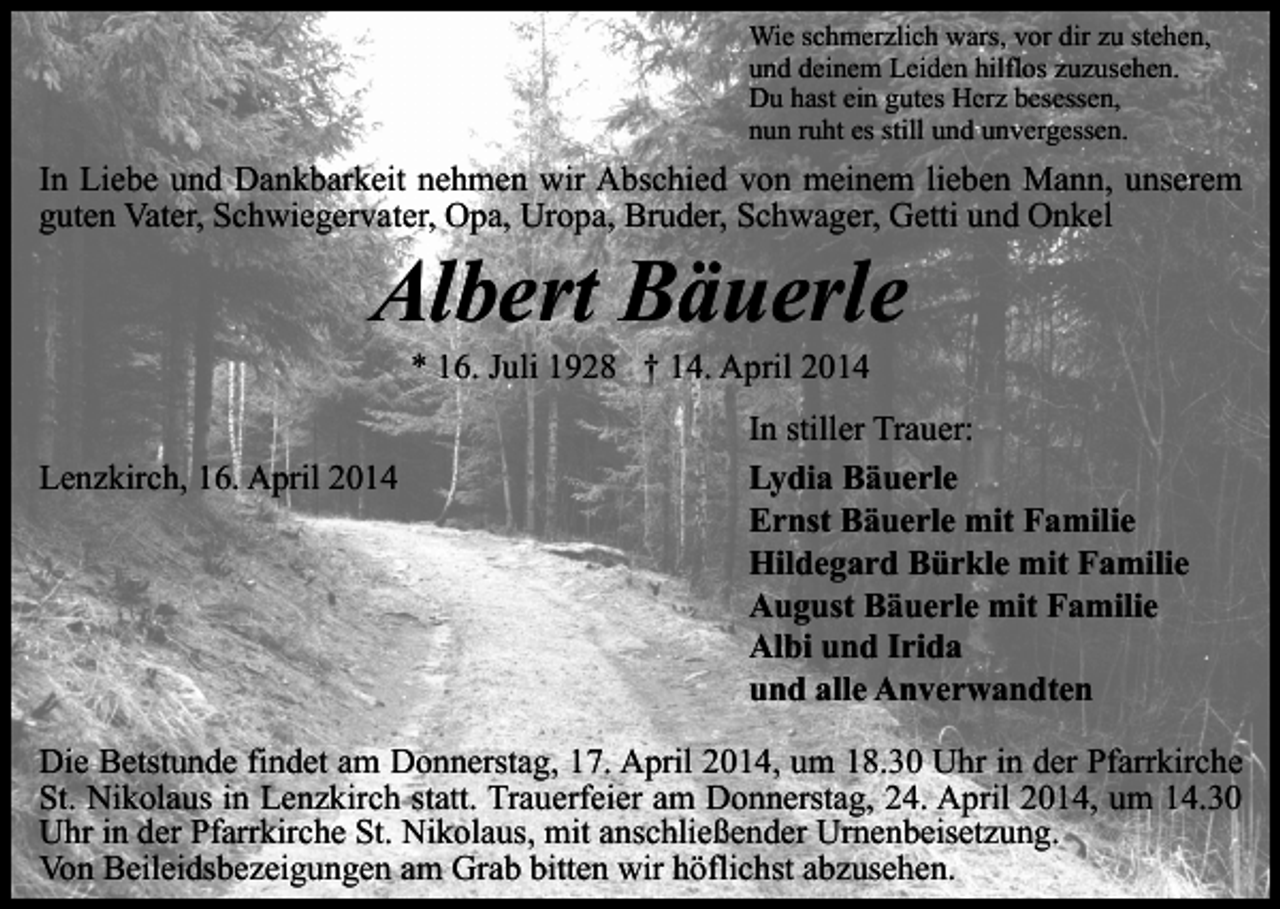 <p>Wie schmerzlich wars, vor dir zu stehen,<br />und deinem Leiden hilflos zuzusehen.<br />Du hast ein gutes Herz besessen,<br />nun ruht es still und unvergessen.</p><p>In Liebe und Dankbarkeit nehmen wir Abschied von meinem lieben Mann, unserem<br />guten Vater, Schwiegervater, Opa, Uropa, Bruder, Schwager, Getti und Onkel</p><p>Albert Bäuerle<br />* 16. Juli 1928 † 14. April 2014</p><p>Lenzkirch, 16. April 2014</p><p>In stiller Trauer:<br />Lydia Bäuerle<br />Ernst Bäuerle mit Familie<br />Hildegard Bürkle mit Familie<br />August Bäuerle mit Familie<br />Albi und Irida<br />und alle Anverwandten</p><p>Die Betstunde findet am Donnerstag, 17. April 2014, um 18.30 Uhr in der Pfarrkirche<br />St. Nikolaus in Lenzkirch statt. Trauerfeier am Donnerstag, 24. April 2014, um 14.30<br />Uhr in der Pfarrkirche St. Nikolaus, mit anschließender Urnenbeisetzung.<br />Von Beileidsbezeigungen am Grab bitten wir höflichst abzusehen.</p>