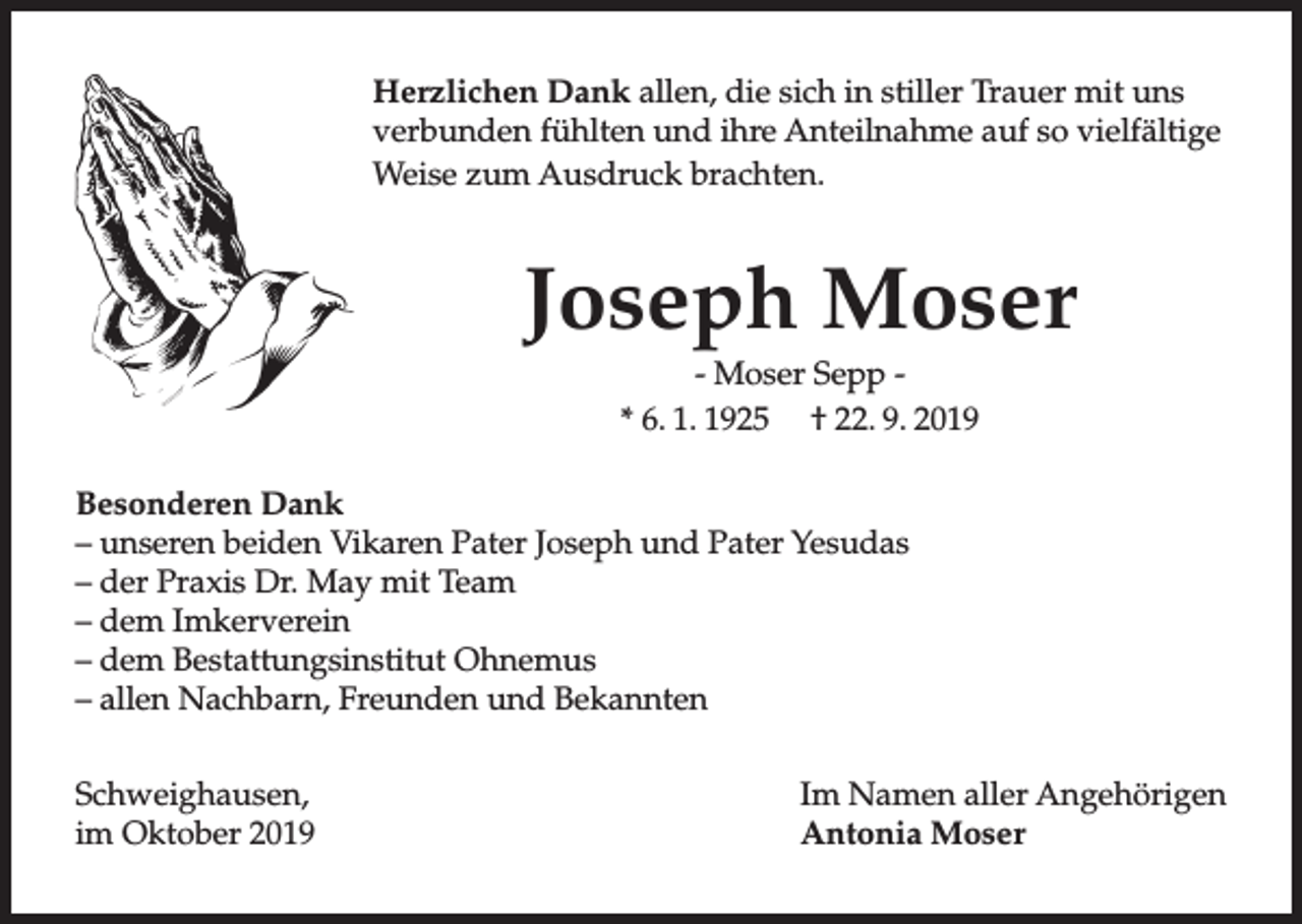 <p>Herzlichen Dank allen, die sich in stiller Trauer mit uns<br />verbunden fühlten und ihre Anteilnahme auf so vielfältige<br />Weise zum Ausdruck brachten.</p><p>Joseph Moser<br />- Moser Sepp * 6. 1. 1925 † 22. 9. 2019<br />Besonderen Dank<br />– unseren beiden Vikaren Pater Joseph und Pater Yesudas<br />– der Praxis Dr. May mit Team<br />– dem Imkerverein<br />– dem Bestattungsinstitut Ohnemus<br />– allen Nachbarn, Freunden und Bekannten<br />Schweighausen,<br />im Oktober 2019</p><p>Im Namen aller Angehörigen<br />Antonia Moser</p>