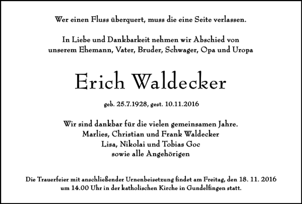 <p>Wer einen Fluss überquert, muss die eine Seite verlassen.<br />In Liebe und Dankbarkeit nehmen wir Abschied von<br />unserem Ehemann, Vater, Bruder, Schwager, Opa und Uropa</p><p>Erich Waldecker<br />geb. 25.7.1928, gest. 10.11.2016</p><p>Wir sind dankbar für die vielen gemeinsamen Jahre.<br />Marlies, Christian und Frank Waldecker<br />Lisa, Nikolai und Tobias Goc<br />sowie alle Angehörigen<br />Die Trauerfeier mit anschließender Urnenbeisetzung findet am Freitag, den 18. 11. 2016<br />um 14.00 Uhr in der katholischen Kirche in Gundelfingen statt.</p>