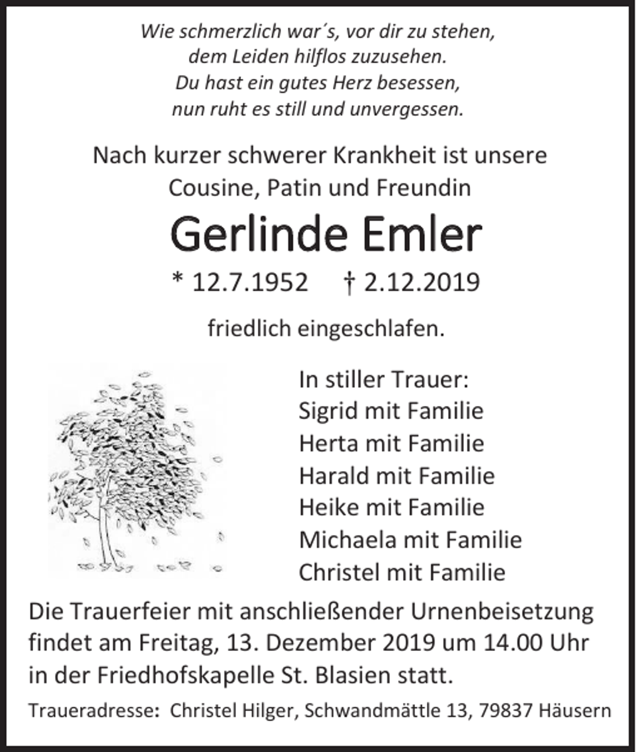 <p>Wie schmerzlich war´s, vor dir zu stehen,<br />dem Leiden hilflos zuzusehen.<br />Du hast ein gutes Herz besessen,<br />nun ruht es still und unvergessen.</p><p>Nach kurzer schwerer Krankheit ist unsere<br />Cousine, Patin und Freundin</p><p>Gerlinde Emler<br />* 12.7.1952</p><p>† 2.12.2019</p><p>friedlich eingeschlafen.</p><p>In stiller Trauer:<br />Sigrid mit Familie<br />Herta mit Familie<br />Harald mit Familie<br />Heike mit Familie<br />Michaela mit Familie<br />Christel mit Familie<br />Die Trauerfeier mit anschließender Urnenbeisetzung<br />findet am Freitag, 13. Dezember 2019 um 14.00 Uhr<br />in der Friedhofskapelle St. Blasien statt.<br />Traueradresse: Christel Hilger, Schwandmättle 13, 79837 Häusern</p>