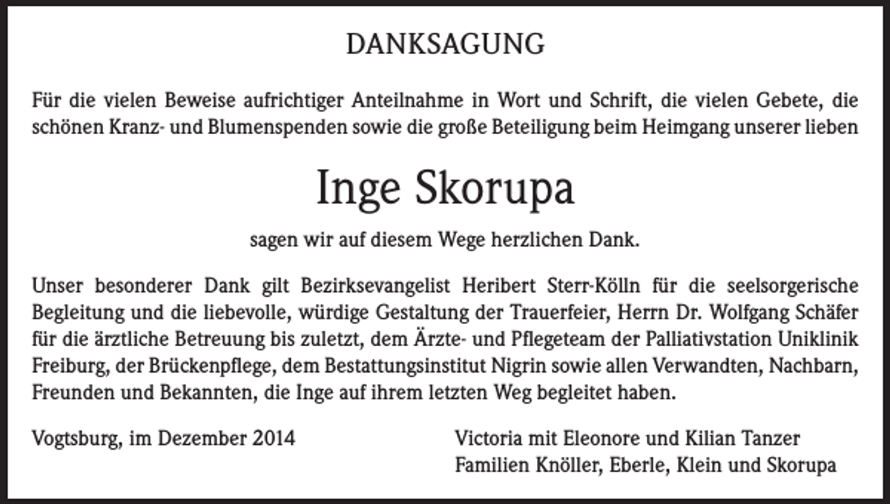 <p>DANKSAGUNG<br />Für die vielen Beweise aufrichtiger Anteilnahme in Wort und Schrift, die vielen Gebete, die<br />schönen Kranz- und Blumenspenden sowie die große Beteiligung beim Heimgang unserer lieben</p><p>Inge Skorupa<br />sagen wir auf diesem Wege herzlichen Dank.<br />Unser besonderer Dank gilt Bezirksevangelist Heribert Sterr-Kölln für die seelsorgerische<br />­Begleitung und die liebevolle, würdige Gestaltung der Trauerfeier, Herrn Dr. Wolfgang Schäfer<br />für die ärztliche Betreuung bis zuletzt, dem Ärzte- und Pflegeteam der Palliativstation Uniklinik<br />Freiburg, der Brückenpflege, dem Bestattungsinstitut Nigrin sowie allen Verwandten, Nachbarn,<br />Freunden und Bekannten, die Inge auf ihrem letzten Weg begleitet haben.<br />Vogtsburg, im Dezember 2014 Victoria mit Eleonore und Kilian Tanzer<br />Familien Knöller, Eberle, Klein und Skorupa</p>