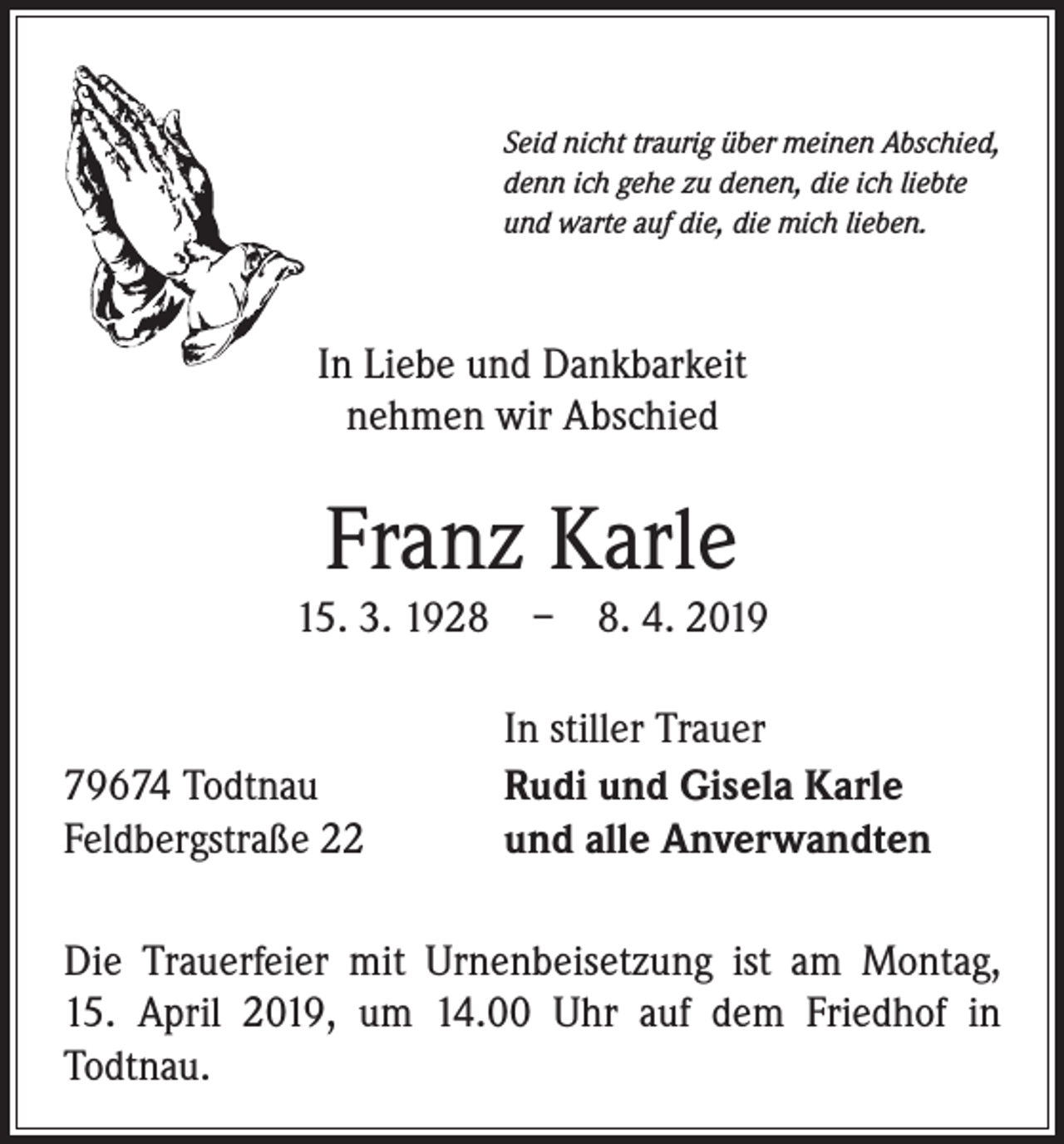 <p>Seid nicht traurig über meinen Abschied,<br />denn ich gehe zu denen, die ich liebte<br />und warte auf die, die mich lieben.</p><p>In Liebe und Dankbarkeit<br />nehmen wir Abschied</p><p>Franz Karle<br />15. 3. 1928 – 8. 4. 2019</p><p>79674 Todtnau<br />Feldbergstraße 22</p><p>In stiller Trauer<br />Rudi und Gisela Karle<br />und alle Anverwandten</p><p>Die Trauerfeier mit Urnenbeisetzung ist am Montag,<br />15. April 2019, um 14.00 Uhr auf dem Friedhof in<br />­Todtnau.</p>