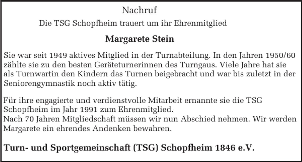 <p>Nachruf<br />Die TSG Schopfheim trauert um ihr Ehrenmitglied</p><p>Margarete Stein<br />Sie war seit 1949 aktives Mitglied in der Turnabteilung. In den Jahren 1950/60<br />zählte sie zu den besten Geräteturnerinnen des Turngaus. Viele Jahre hat sie<br />als Turnwartin den Kindern das Turnen beigebracht und war bis zuletzt in der<br />Seniorengymnastik noch aktiv tätig.<br />Für ihre engagierte und verdienstvolle Mitarbeit ernannte sie die TSG<br />Schopfheim im Jahr 1991 zum Ehrenmitglied.<br />Nach 70 Jahren Mitgliedschaft müssen wir nun Abschied nehmen. Wir werden<br />Margarete ein ehrendes Andenken bewahren.</p><p>Turn- und Sportgemeinschaft (TSG) Schopfheim 1846 e.V.</p>