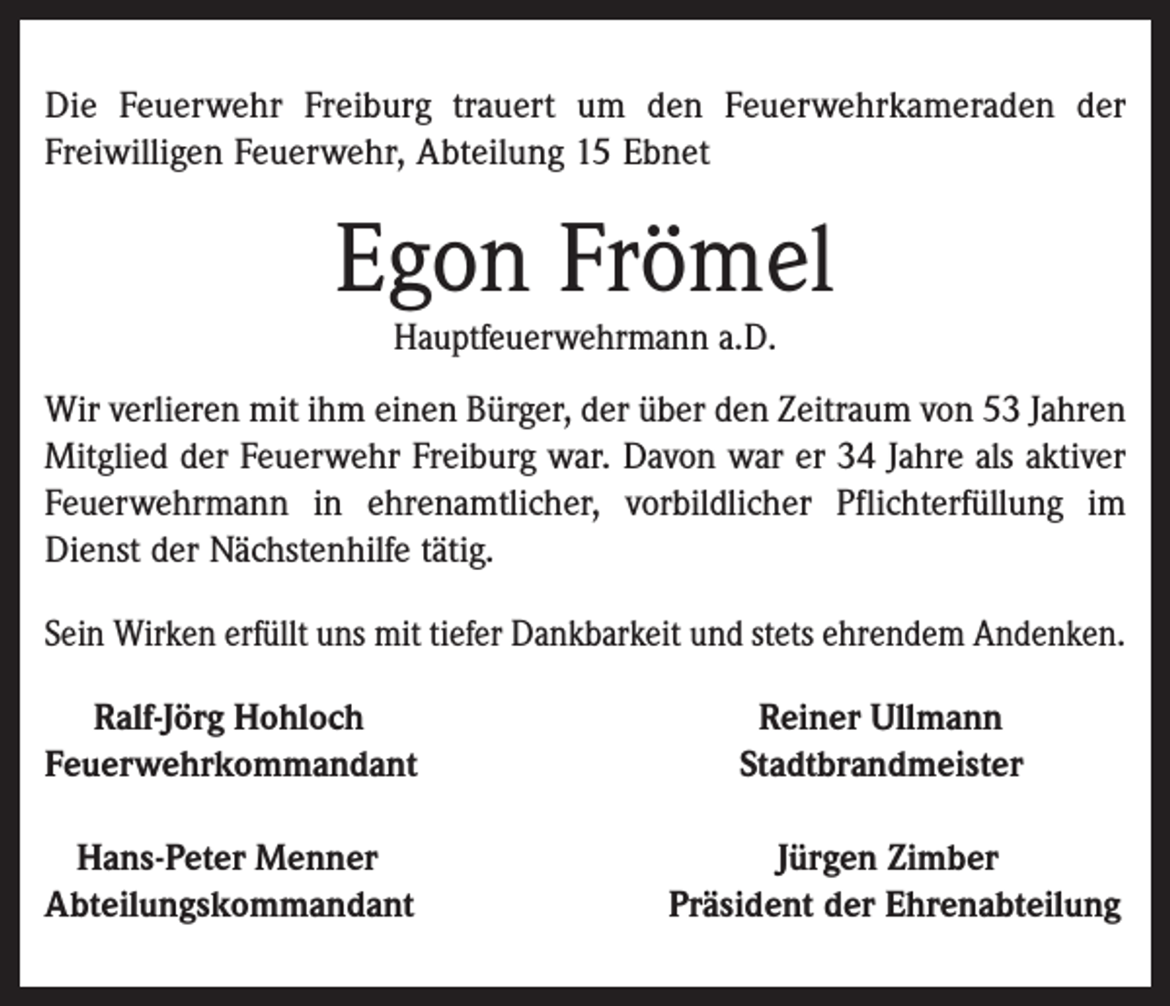 <p>Die Feuerwehr Freiburg trauert um den Feuerwehrkameraden der<br />Freiwilligen Feuerwehr, Abteilung 15 Ebnet</p><p>Egon Frömel<br />Hauptfeuerwehrmann a.D.</p><p>Wir verlieren mit ihm einen Bürger, der über den Zeitraum von 53 Jahren<br />Mitglied der Feuerwehr Freiburg war. Davon war er 34 Jahre als aktiver<br />Feuerwehrmann in ehrenamtlicher, vorbildlicher Pflichterfüllung im<br />Dienst der Nächstenhilfe tätig.<br />Sein Wirken erfüllt uns mit tiefer Dankbarkeit und stets ehrendem Andenken.<br />Ralf-Jörg Hohloch<br />Feuerwehrkommandant<br />Hans-Peter Menner<br />Abteilungskommandant</p><p>Reiner Ullmann<br />Stadtbrandmeister<br />Jürgen Zimber<br />Präsident der Ehrenabteilung</p>