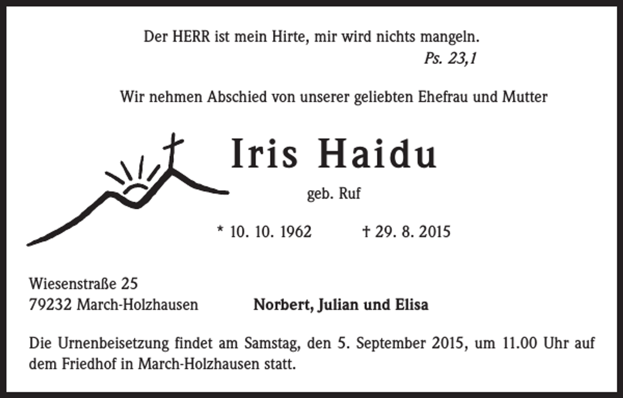 <p>Der HERR ist mein Hirte, mir wird nichts mangeln.<br />Ps. 23,1<br />Wir nehmen Abschied von unserer geliebten Ehefrau und Mutter</p><p>Iris Haidu<br />geb. Ruf<br />* 10. 10. 1962 † 29. 8. 2015<br />Wiesenstraße 25<br />79232 March-Holzhausen</p><p>Norbert, Julian und Elisa</p><p>Die Urnenbeisetzung findet am Samstag, den 5. September 2015, um 11.00 Uhr auf<br />dem Friedhof in March-Holzhausen statt.</p>