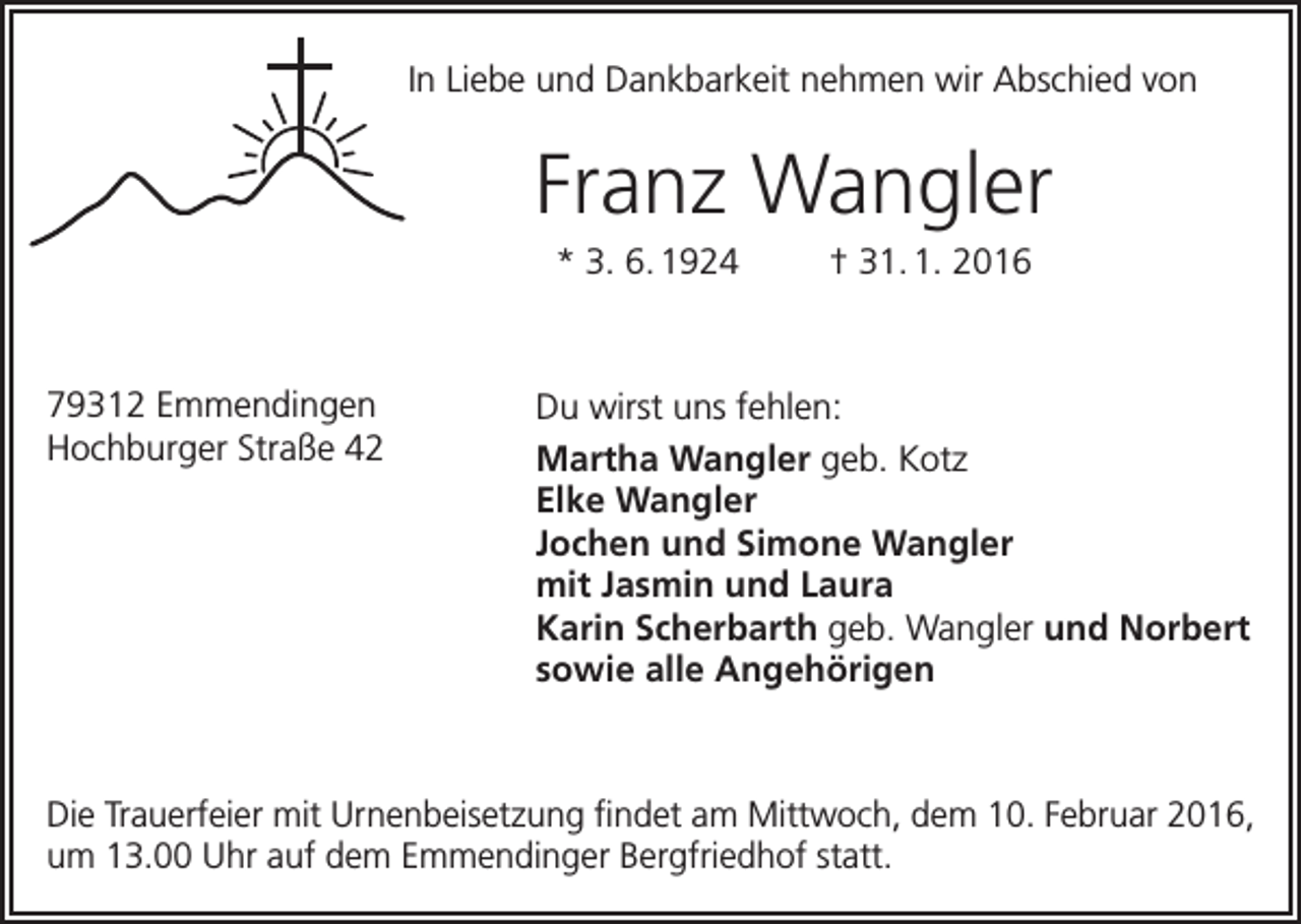 <p>In Liebe und Dankbarkeit nehmen wir Abschied von</p><p>Franz Wangler<br />* 3. 6. 1924 † 31. 1. 2016</p><p>79312 Emmendingen<br />Hochburger Straße 42</p><p>Du wirst uns fehlen:<br />Martha Wangler geb. Kotz<br />Elke Wangler<br />Jochen und Simone Wangler<br />mit Jasmin und Laura<br />Karin Scherbarth geb. Wangler und Norbert<br />sowie alle Angehörigen</p><p>Die Trauerfeier mit Urnenbeisetzung findet am Mittwoch, dem 10. Februar 2016,<br />um 13.00 Uhr auf dem Emmendinger Bergfriedhof statt.</p>
