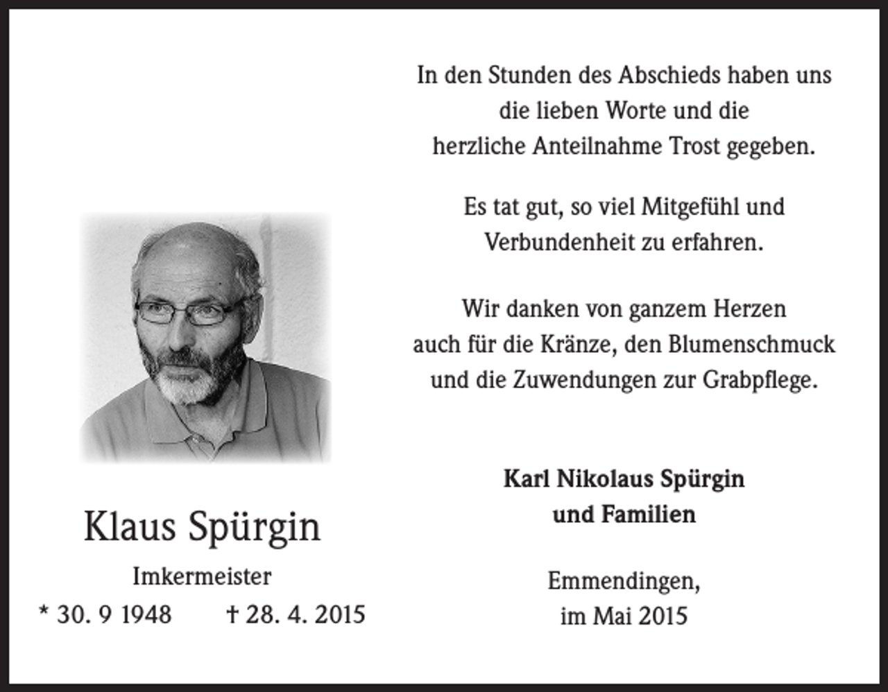 <p>In den Stunden des Abschieds haben uns<br />die lieben Worte und die<br />herzliche Anteilnahme Trost gegeben.<br />Es tat gut, so viel Mitgefühl und<br />Verbundenheit zu erfahren.<br />Wir danken von ganzem Herzen<br />auch für die Kränze, den Blumenschmuck<br />und die Zuwendungen zur Grabpflege.</p><p>Klaus Spürgin<br />Imkermeister<br />* 30. 9 1948 † 28. 4. 2015</p><p>Karl Nikolaus Spürgin<br />und Familien<br />Emmendingen,<br />im Mai 2015</p>