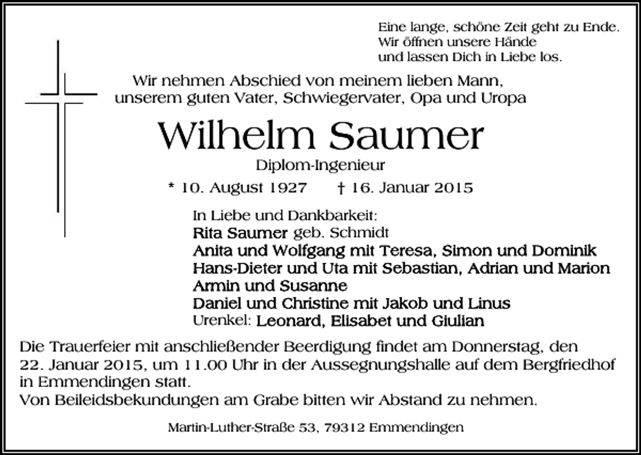 <p>Eine lange, schöne Zeit geht zu Ende.<br />Wir öffnen unsere Hände<br />und lassen Dich in Liebe los.</p><p>Wir nehmen Abschied von meinem lieben Mann,<br />unserem guten Vater, Schwiegervater, Opa und Uropa</p><p>Wilhelm Saumer<br />Diplom-Ingenieur<br />* 10. August 1927<br />† 16. Januar 2015<br />In Liebe und Dankbarkeit:<br />geb. Schmidt</p><p>Urenkel:</p><p>Die Trauerfeier mit anschließender Beerdigung findet am Donnerstag, den<br />22. Januar 2015, um 11.00 Uhr in der Aussegnungshalle auf dem Bergfriedhof<br />in Emmendingen statt.<br />Von Beileidsbekundungen am Grabe bitten wir Abstand zu nehmen.<br />Martin-Luther-Straße 53, 79312 Emmendingen</p>