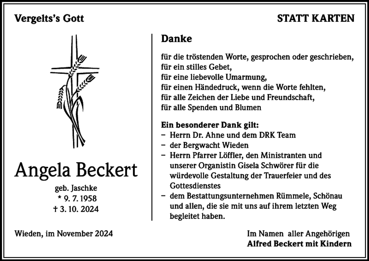 <p>Vergelts’s Gott</p><p>STATT KARTEN<br />Danke<br />für die tröstenden Worte, gesprochen oder geschrieben,<br />für ein stilles Gebet,<br />für eine liebevolle Umarmung,<br />für einen Händedruck, wenn die Worte fehlten,<br />für alle Zeichen der Liebe und Freundschaft,<br />für alle Spenden und Blumen</p><p>Angela Beckert<br />geb. Jaschke<br />* 9. 7. 1958<br />† 3. 10. 2024</p><p>Ein besonderer Dank gilt:<br />– Herrn Dr. Ahne und dem DRK Team<br />– der Bergwacht Wieden<br />– Herrn Pfarrer Löffler, den Ministranten und<br />unserer Organistin Gisela Schwörer für die<br />würdevolle Gestaltung der Trauerfeier und des<br />Gottesdienstes<br />– dem Bestattungsunternehmen Rümmele, Schönau<br />und allen, die sie mit uns auf ihrem letzten Weg<br />begleitet haben.</p><p>Wieden, im November 2024 Im Namen aller Angehörigen<br />Alfred Beckert mit Kindern</p>
