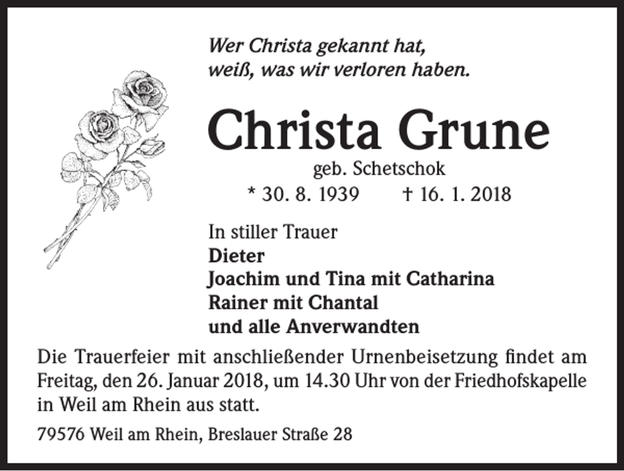 <p>Wer Christa gekannt hat,<br />weiß, was wir verloren haben.</p><p>Christa Grune<br />geb. Schetschok<br />* 30. 8. 1939 † 16. 1. 2018</p><p>In stiller Trauer<br />Dieter<br />Joachim und Tina mit Catharina<br />Rainer mit Chantal<br />und alle Anverwandten<br />Die Trauerfeier mit anschließender Urnenbeisetzung findet am<br />Freitag, den 26. Januar 2018, um 14.30 Uhr von der Friedhofskapelle<br />in Weil am Rhein aus statt.<br />79576 Weil am Rhein, Breslauer Straße 28</p>