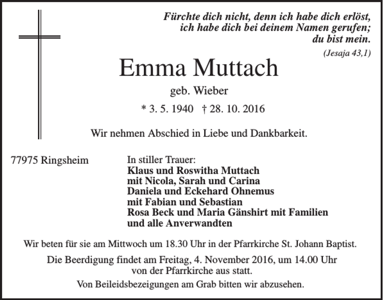 <p>Fürchte dich nicht, denn ich habe dich erlöst,<br />ich habe dich bei deinem Namen gerufen;<br />du bist mein.<br />(Jesaja 43,1)</p><p>Emma Muttach<br />geb. Wieber<br />* 3. 5. 1940 † 28. 10. 2016<br />Wir nehmen Abschied in Liebe und Dankbarkeit.<br />77975 Ringsheim</p><p>In stiller Trauer:<br />Klaus und Roswitha Muttach<br />mit Nicola, Sarah und Carina<br />Daniela und Eckehard Ohnemus<br />mit Fabian und Sebastian<br />Rosa Beck und Maria Gänshirt mit Familien<br />und alle Anverwandten</p><p>Wir beten für sie am Mittwoch um 18.30 Uhr in der Pfarrkirche St. Johann Baptist.</p><p>Die Beerdigung findet am Freitag, 4. November 2016, um 14.00 Uhr<br />von der Pfarrkirche aus statt.<br />Von Beileidsbezeigungen am Grab bitten wir abzusehen.</p>