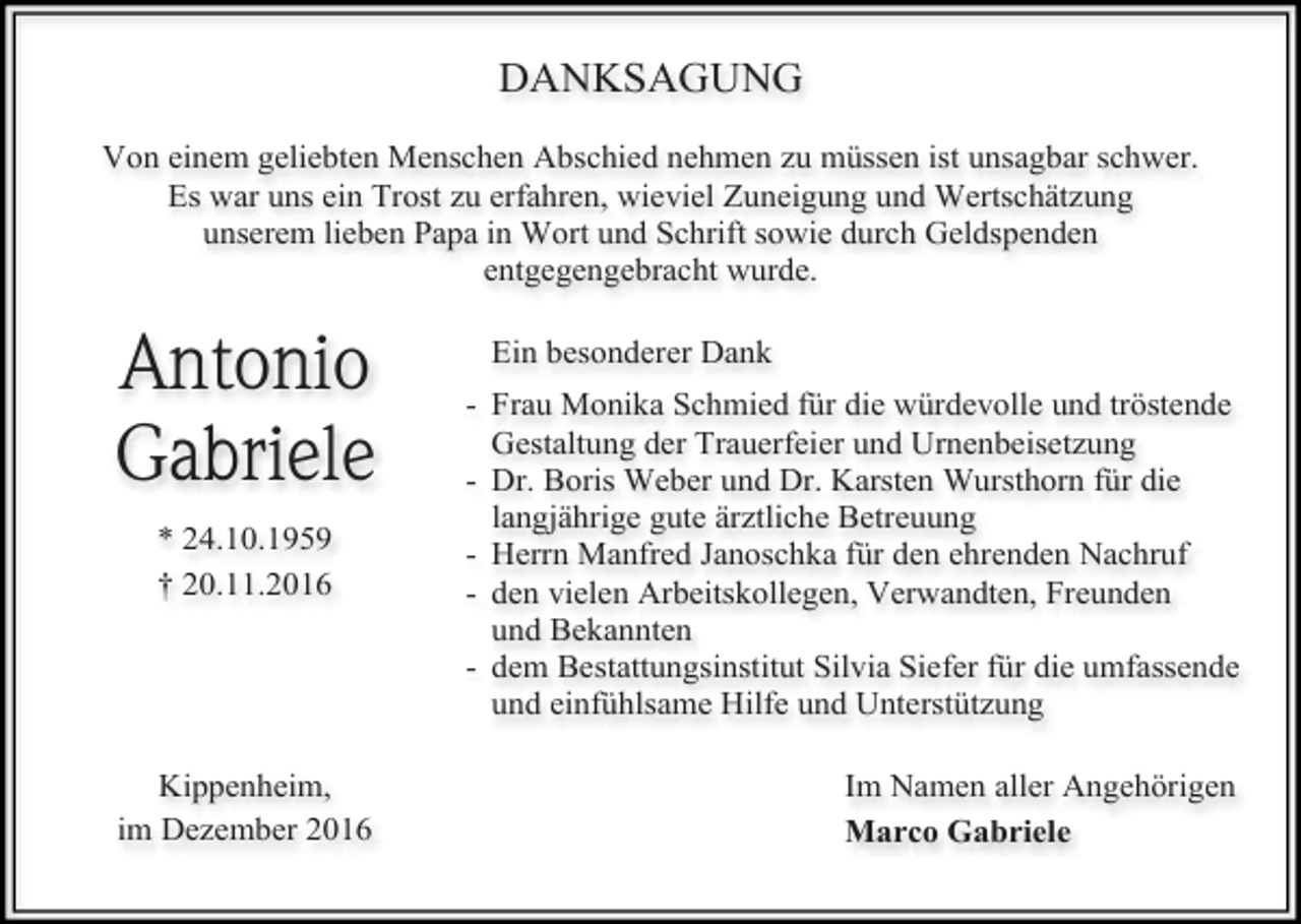 <p>DANKSAGUNG<br />Von einem geliebten Menschen Abschied nehmen zu müssen ist unsagbar schwer.<br />Es war uns ein Trost zu erfahren, wieviel Zuneigung und Wertschätzung<br />unserem lieben Papa in Wort und Schrift sowie durch Geldspenden<br />entgegengebracht wurde.</p><p>Antonio<br />Gabriele<br />* 24.10.1959<br />† 20.11.2016</p><p>Kippenheim,<br />im Dezember 2016</p><p>Ein besonderer Dank<br />- Frau Monika Schmied für die würdevolle und tröstende<br />Gestaltung der Trauerfeier und Urnenbeisetzung<br />- Dr. Boris Weber und Dr. Karsten Wursthorn für die<br />langjährige gute ärztliche Betreuung<br />- Herrn Manfred Janoschka für den ehrenden Nachruf<br />- den vielen Arbeitskollegen, Verwandten, Freunden<br />und Bekannten<br />- dem Bestattungsinstitut Silvia Siefer für die umfassende<br />und einfühlsame Hilfe und Unterstützung<br />Im Namen aller Angehörigen<br />Marco Gabriele</p>