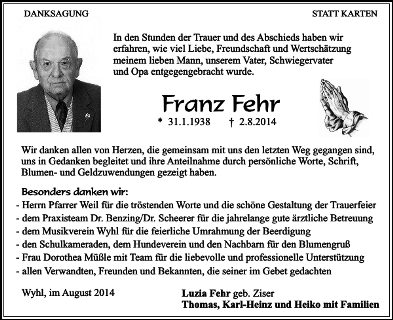 <p>DANKSAGUNG</p><p>STATT KARTEN</p><p>In den Stunden der Trauer und des Abschieds haben wir<br />erfahren, wie viel Liebe, Freundschaft und Wertschätzung<br />meinem lieben Mann, unserem Vater, Schwiegervater<br />und Opa entgegengebracht wurde.</p><p>Franz Fehr</p><p>* 31.1.1938</p><p>† 2.8.2014</p><p>Wir danken allen von Herzen, die gemeinsam mit uns den letzten Weg gegangen sind,<br />uns in Gedanken begleitet und ihre Anteilnahme durch persönliche Worte, Schrift,<br />Blumen- und Geldzuwendungen gezeigt haben.<br />Besonders danken wir:</p><p>- Herrn Pfarrer Weil für die tröstenden Worte und die schöne Gestaltung der Trauerfeier<br />- dem Praxisteam Dr. Benzing/Dr. Scheerer für die jahrelange gute ärztliche Betreuung<br />- dem Musikverein Wyhl für die feierliche Umrahmung der Beerdigung<br />- den Schulkameraden, dem Hundeverein und den Nachbarn für den Blumengruß<br />- Frau Dorothea Müßle mit Team für die liebevolle und professionelle Unterstützung<br />- allen Verwandten, Freunden und Bekannten, die seiner im Gebet gedachten<br />Wyhl, im August 2014</p><p>Luzia Fehr geb. Ziser<br />Thomas, Karl-Heinz und Heiko mit Familien</p>