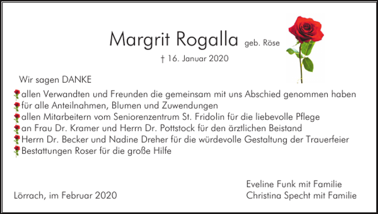 <p>Margrit Rogalla geb. Röse<br />† 16. Januar 2020</p><p>Wir sagen DANKE<br />allen Verwandten und Freunden die gemeinsam mit uns Abschied genommen haben<br />für alle Anteilnahmen, Blumen und Zuwendungen<br />allen Mitarbeitern vom Seniorenzentrum St. Fridolin für die liebevolle Pflege<br />an Frau Dr. Kramer und Herrn Dr. Pottstock für den ärztlichen Beistand<br />Herrn Dr. Becker und Nadine Dreher für die würdevolle Gestaltung der Trauerfeier<br />Bestattungen Roser für die große Hilfe</p><p>Lörrach, im Februar 2020</p><p>Eveline Funk mit Familie<br />Christina Specht mit Familie</p>