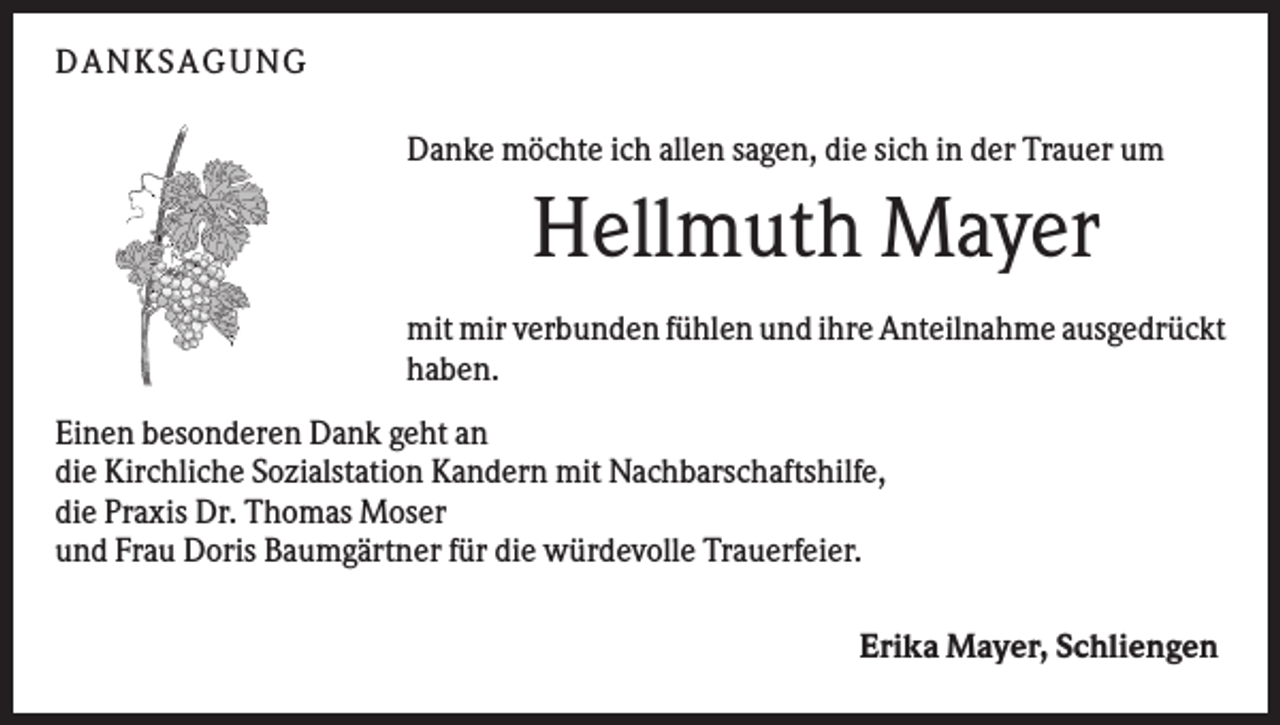 <p>DANKSAGUNG<br />Danke möchte ich allen sagen, die sich in der Trauer um</p><p>Hellmuth Mayer<br />mit mir verbunden fühlen und ihre Anteilnahme ausgedrückt<br />haben.<br />Einen besonderen Dank geht an<br />die Kirchliche Sozialstation Kandern mit Nachbarschaftshilfe,<br />die Praxis Dr. Thomas Moser<br />und Frau Doris Baumgärtner für die würdevolle Trauerfeier.<br />Erika Mayer, Schliengen</p>