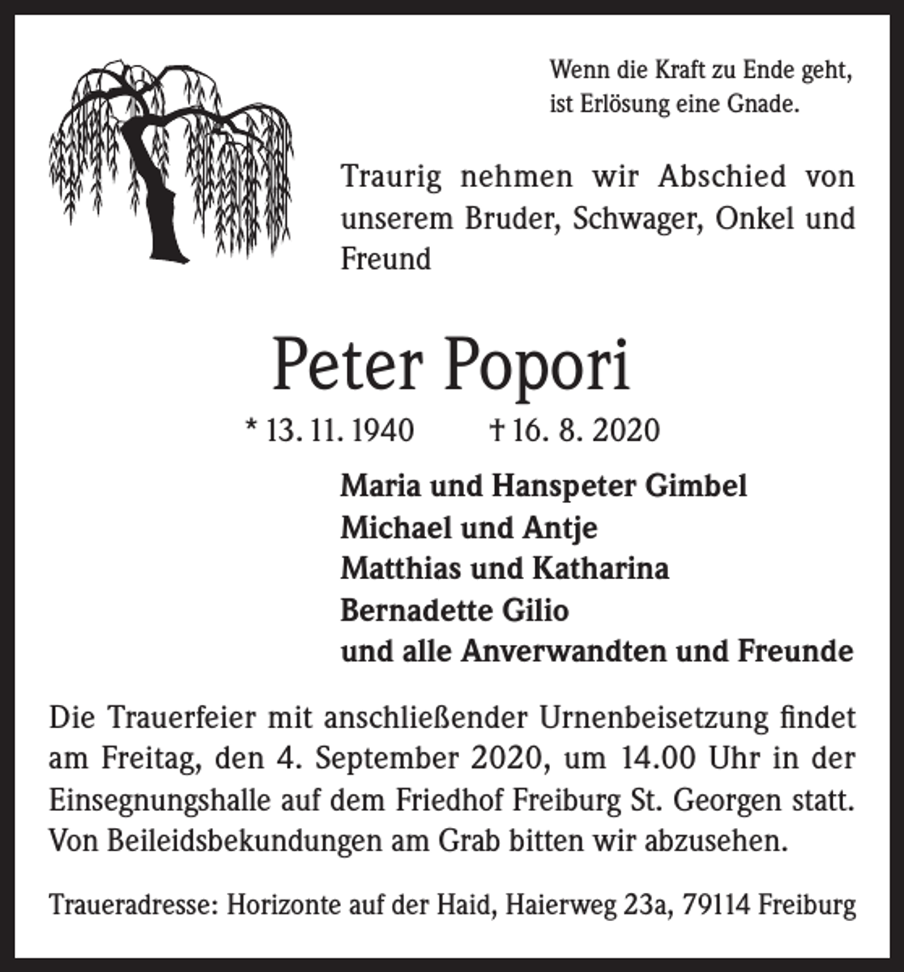 <p>Wenn die Kraft zu Ende geht,<br />ist Erlösung eine Gnade.</p><p>Traurig nehmen wir Abschied von<br />unserem Bruder, Schwager, Onkel und<br />Freund</p><p>Peter Popori<br />* 13. 11. 1940</p><p>† 16. 8. 2020</p><p>Maria und Hanspeter Gimbel<br />Michael und Antje<br />Matthias und Katharina<br />Bernadette Gilio<br />und alle Anverwandten und Freunde<br />Die Trauerfeier mit anschließender Urnenbeisetzung findet<br />am Freitag, den 4. September 2020, um 14.00 Uhr in der<br />Einsegnungshalle auf dem Friedhof Freiburg St. Georgen statt.<br />Von Beileidsbekundungen am Grab bitten wir abzusehen.<br />Traueradresse: Horizonte auf der Haid, Haierweg 23a, 79114 Freiburg</p>