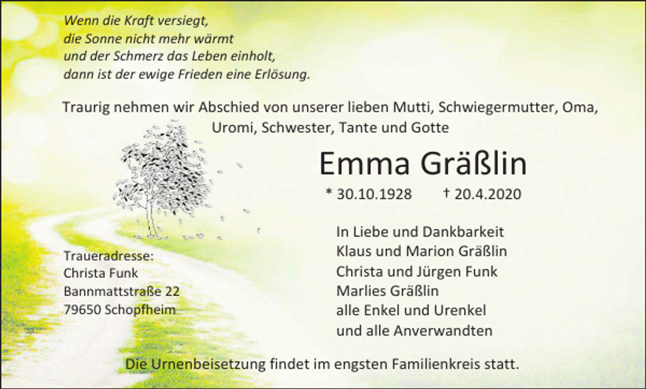 <p>Wenn die Kraft versiegt,<br />die Sonne nicht mehr wärmt<br />und der Schmerz das Leben einholt,<br />dann ist der ewige Frieden eine Erlösung.</p><p>Traurig nehmen wir Abschied von unserer lieben Mutti, Schwiegermutter, Oma,<br />Uromi, Schwester, Tante und Gotte</p><p>Emma Gräßlin<br />* 30.10.1928</p><p>Traueradresse:<br />Christa Funk<br />Bannmattstraße 22<br />79650 Schopfheim</p><p>† 20.4.2020</p><p>In Liebe und Dankbarkeit<br />Klaus und Marion Gräßlin<br />Christa und Jürgen Funk<br />Marlies Gräßlin<br />alle Enkel und Urenkel<br />und alle Anverwandten</p><p>Die Urnenbeisetzung findet im engsten Familienkreis statt.</p>