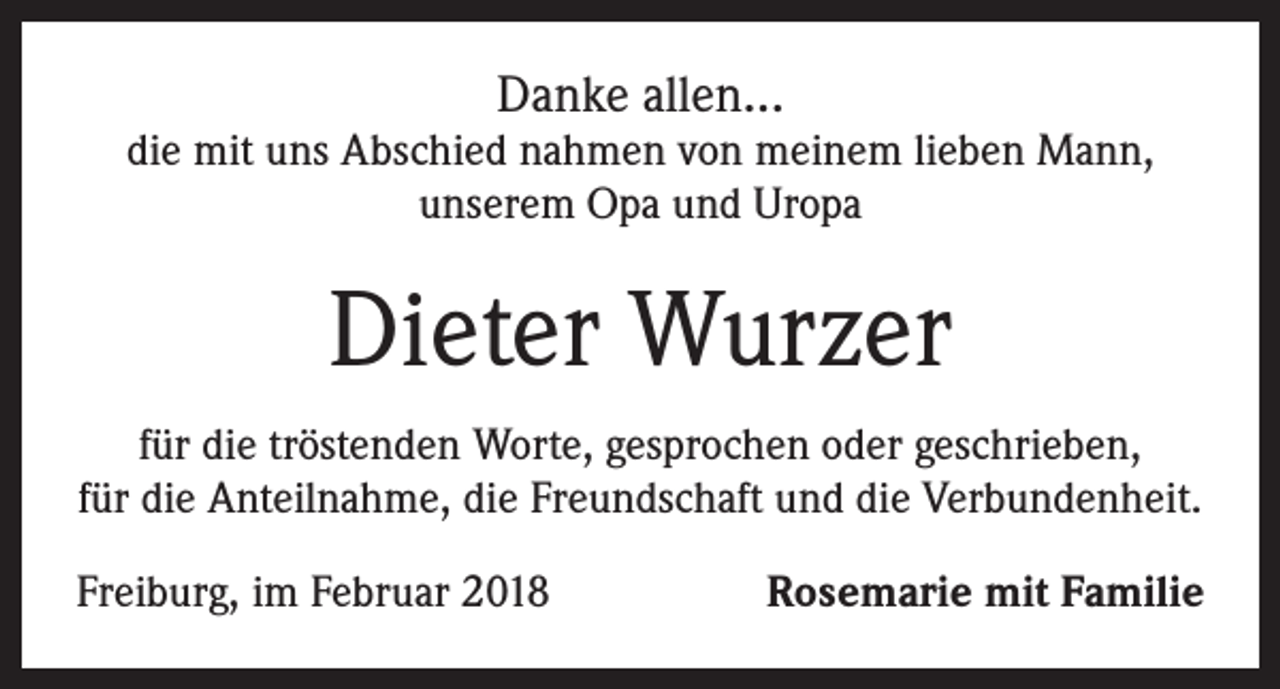 <p>Danke allen...</p><p>die mit uns Abschied nahmen von meinem lieben Mann,<br />unserem Opa und Uropa</p><p>Dieter Wurzer<br />für die tröstenden Worte, gesprochen oder geschrieben,<br />für die Anteilnahme, die Freundschaft und die Verbundenheit.<br />Freiburg, im Februar 2018</p><p>Rosemarie mit Familie</p>