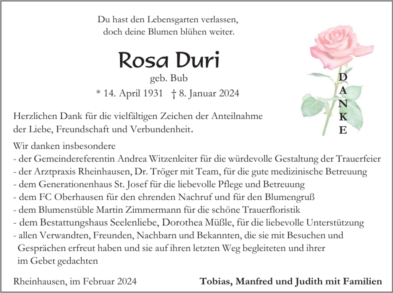<p>Du hast den Lebensgarten verlassen,<br />doch deine Blumen blühen weiter.</p>
<p>Rosa Duri<br />geb. Bub<br />* 14. April 1931 † 8. Januar 2024<br />Herzlichen Dank für die vielfältigen Zeichen der Anteilnahme<br />der Liebe, Freundschaft und Verbundenheit.</p>
<p>Wir danken insbesondere<br />- der Gemeindereferentin Andrea Witzenleiter für die würdevolle Gestaltung der Trauerfeier<br />- der Arztpraxis Rheinhausen, Dr. Tröger mit Team, für die gute medizinische Betreuung<br />- dem Generationenhaus St. Josef für die liebevolle Pflege und Betreuung<br />- dem FC Oberhausen für den ehrenden Nachruf und für den Blumengruß<br />- dem Blumenstüble Martin Zimmermann für die schöne Trauerfloristik<br />- dem Bestattungshaus Seelenliebe, Dorothea Müßle, für die liebevolle Unterstützung<br />- allen Verwandten, Freunden, Nachbarn und Bekannten, die sie mit Besuchen und<br />Gesprächen erfreut haben und sie auf ihren letzten Weg begleiteten und ihrer<br />im Gebet gedachten<br />Rheinhausen, im Februar 2024</p>
<p>Tobias, Manfred und Judith mit Familien</p>