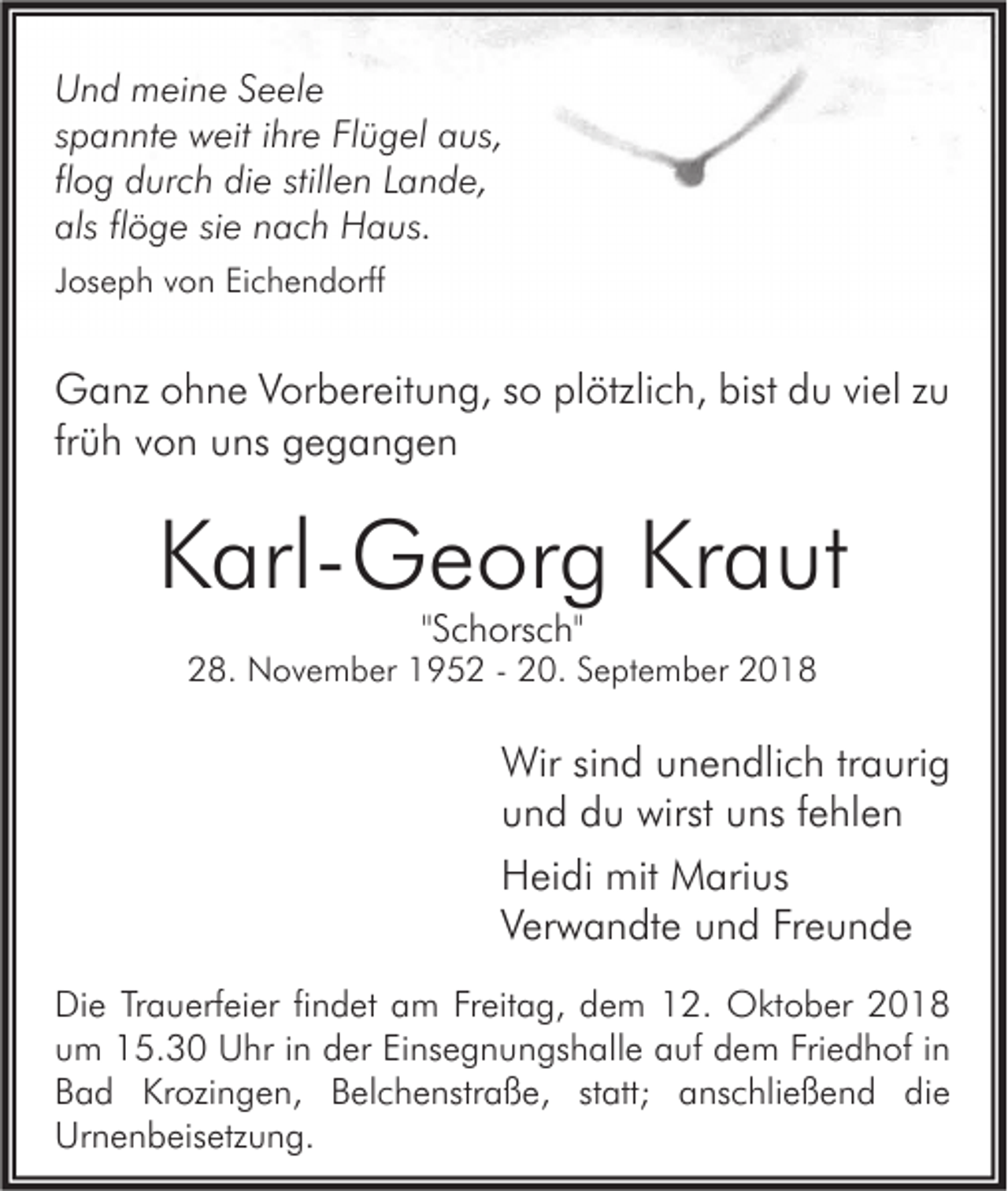 <p>Und meine Seele<br />spannte weit ihre Flügel aus,<br />flog durch die stillen Lande,<br />als flöge sie nach Haus.<br />Joseph von Eichendorff</p><p>Ganz ohne Vorbereitung, so plötzlich, bist du viel zu<br />früh von uns gegangen</p><p>Karl-Georg Kraut<br />"Schorsch"</p><p>28. November 1952 - 20. September 2018</p><p>Wir sind unendlich traurig<br />und du wirst uns fehlen<br />Heidi mit Marius<br />Verwandte und Freunde<br />Die Trauerfeier findet am Freitag, dem 12. Oktober 2018<br />um 15.30 Uhr in der Einsegnungshalle auf dem Friedhof in<br />Bad Krozingen, Belchenstraße, statt; anschließend die<br />Urnenbeisetzung.</p>